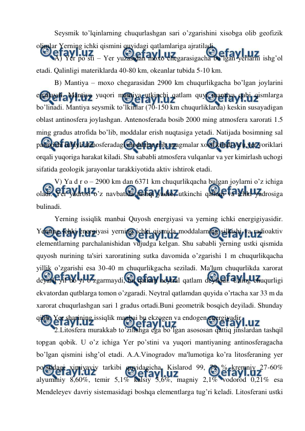  
 
Seysmik to’lqinlarning chuqurlashgan sari o’zgarishini xisobga olib geofizik 
olimlar Yerning ichki qismini quyidagi qatlamlariga ajratiladi. 
A) Yer po’sti – Yer yuzasidan moxo chegarasigacha bo’lgan yerlarni ishg’ol 
etadi. Qalinligi materiklarda 40-80 km, okeanlar tubida 5-10 km. 
B) Mantiya – moxo chegarasidan 2900 km chuqurlikgacha bo’lgan joylarini 
egallaydi. Mantiya yuqori mantiya utkinchi qatlam quyi mantiya qabi qismlarga 
bo’linadi. Mantiya seysmik to’lkinlar (70-150 km chuqurliklarda) keskin susayadigan 
oblast antinosfera joylashgan. Antenosferada bosib 2000 ming atmosfera xarorati 1.5 
ming gradus atrofida bo’lib, moddalar erish nuqtasiga yetadi. Natijada bosimning sal 
pasayishi tufayli atmosferadagi moddalar erib, magmalar xosil kiladi va u yer yoriklari 
orqali yuqoriga harakat kiladi. Shu sababli atmosfera vulqanlar va yer kimirlash uchogi 
sifatida geologik jarayonlar tarakkiyotida aktiv ishtirok etadi. 
V) Ya d r o – 2900 km dan 6371 km chuqurlikqacha bulgan joylarni o’z ichiga 
oladi. Yer yadrosi o’z navbatida tashqi yadro, utkinchi qatlam va ichki yadrosiga 
bulinadi. 
Yerning issiqlik manbai Quyosh energiyasi va yerning ichki energigiyasidir. 
Yerning ichki energiyasi yerning ichki qismida moddalarning silkishi va radioaktiv 
elementlarning parchalanishidan vujudga kelgan. Shu sababli yerning ustki qismida 
quyosh nurining ta'siri xaroratining sutka davomida o’zgarishi 1 m chuqurlikqacha 
yillik o’zgarishi esa 30-40 m chuqurlikgacha seziladi. Ma'lum chuqurlikda xarorat 
deyarli yil bo’yi o’zgarmaydi, bu qatlam neytral qatlam deyiladi. Uning chuqurligi 
ekvatordan qutblarga tomon o’zgaradi. Neytral qatlamdan quyida o’rtacha xar 33 m da 
xarorat chuqurlashgan sari 1 gradus ortadi.Buni geometrik bosqich deyiladi. Shunday 
qilib, Yer sharining issiqlik manbai bu ekzogen va endogen energiyadir. 
2.Litosfera murakkab to’zilishga ega bo’lgan asososan qattiq jinslardan tashqil 
topgan qobik. U o’z ichiga Yer po’stini va yuqori mantiyaning antinosferagacha 
bo’lgan qismini ishg’ol etadi. A.A.Vinogradov ma'lumotiga ko’ra litosferaning yer 
po’stidagi ximiyaviy tarkibi quyidagicha. Kislarod 99, 79 % kremniy 27-60% 
alyuminiy 8,60%, temir 5,1% kalsiy 3,6%, magniy 2,1% vodorod 0,21% esa 
Mendeleyev davriy sistemasidagi boshqa elementlarga tug’ri keladi. Litosferani ustki 
