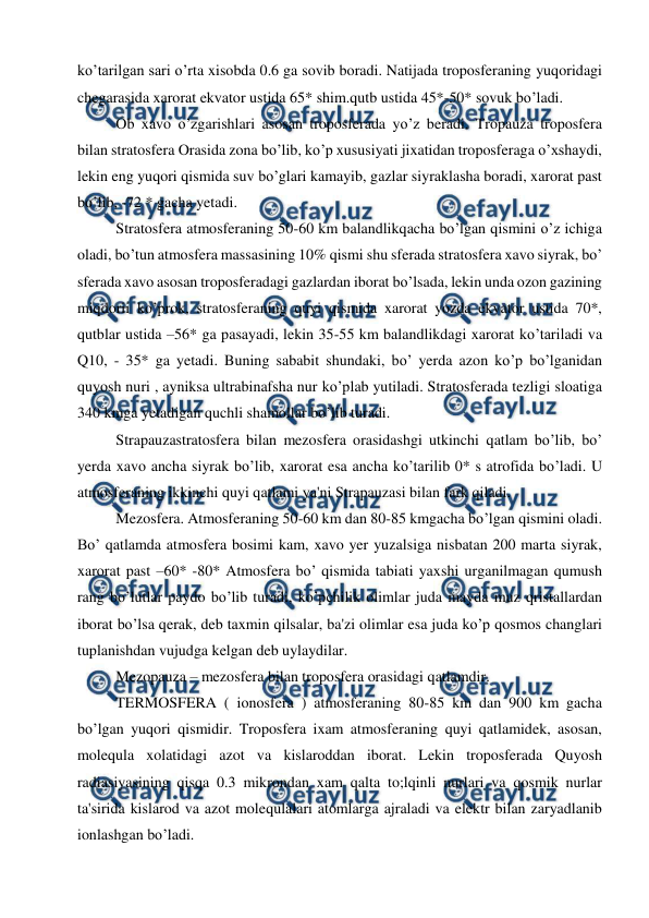  
 
ko’tarilgan sari o’rta xisobda 0.6 ga sovib boradi. Natijada troposferaning yuqoridagi 
chegarasida xarorat ekvator ustida 65* shim.qutb ustida 45*-50* sovuk bo’ladi. 
Ob xavo o’zgarishlari asosan troposferada yo’z beradi. Tropauza troposfera 
bilan stratosfera Orasida zona bo’lib, ko’p xususiyati jixatidan troposferaga o’xshaydi, 
lekin eng yuqori qismida suv bo’glari kamayib, gazlar siyraklasha boradi, xarorat past 
bo’lib, -72 * gacha yetadi.  
Stratosfera atmosferaning 50-60 km balandlikqacha bo’lgan qismini o’z ichiga 
oladi, bo’tun atmosfera massasining 10% qismi shu sferada stratosfera xavo siyrak, bo’ 
sferada xavo asosan troposferadagi gazlardan iborat bo’lsada, lekin unda ozon gazining 
miqdorii ko’prok, stratosferaning quyi qismida xarorat yozda ekvator ustida 70*, 
qutblar ustida –56* ga pasayadi, lekin 35-55 km balandlikdagi xarorat ko’tariladi va 
Q10, - 35* ga yetadi. Buning sababit shundaki, bo’ yerda azon ko’p bo’lganidan 
quyosh nuri , ayniksa ultrabinafsha nur ko’plab yutiladi. Stratosferada tezligi sloatiga 
340 kmga yetadigan quchli shamollar bo’lib turadi. 
Strapauzastratosfera bilan mezosfera orasidashgi utkinchi qatlam bo’lib, bo’ 
yerda xavo ancha siyrak bo’lib, xarorat esa ancha ko’tarilib 0* s atrofida bo’ladi. U 
atmosferaning ikkinchi quyi qatlami ya'ni Strapauzasi bilan fark qiladi.  
Mezosfera. Atmosferaning 50-60 km dan 80-85 kmgacha bo’lgan qismini oladi. 
Bo’ qatlamda atmosfera bosimi kam, xavo yer yuzalsiga nisbatan 200 marta siyrak, 
xarorat past –60* -80* Atmosfera bo’ qismida tabiati yaxshi urganilmagan qumush 
rang bo’lutlar paydo bo’lib turadi, ko’pchilik olimlar juda mayda muz qristallardan 
iborat bo’lsa qerak, deb taxmin qilsalar, ba'zi olimlar esa juda ko’p qosmos changlari 
tuplanishdan vujudga kelgan deb uylaydilar. 
Mezopauza – mezosfera bilan troposfera orasidagi qatlamdir.  
TERMOSFERA ( ionosfera ) atmosferaning 80-85 km dan 900 km gacha 
bo’lgan yuqori qismidir. Troposfera ixam atmosferaning quyi qatlamidek, asosan, 
molequla xolatidagi azot va kislaroddan iborat. Lekin troposferada Quyosh 
radiasiyasining qisqa 0.3 mikrondan xam qalta to;lqinli nurlari va qosmik nurlar 
ta'sirida kislarod va azot molequlalari atomlarga ajraladi va elektr bilan zaryadlanib 
ionlashgan bo’ladi.  
