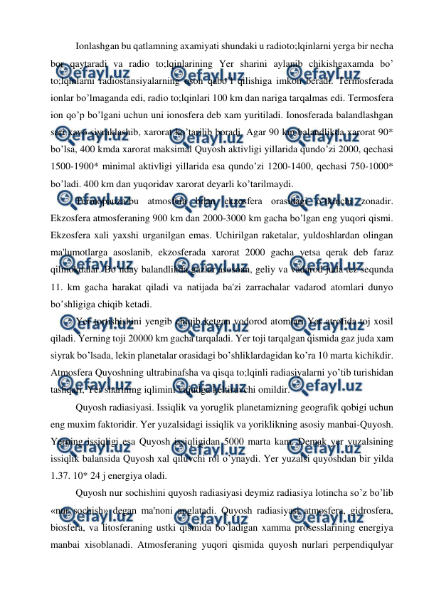  
 
Ionlashgan bu qatlamning axamiyati shundaki u radioto;lqinlarni yerga bir necha 
bor qaytaradi va radio to;lqinlarining Yer sharini aylanib chikishgaxamda bo’ 
to;lqinlarni radiostansiyalarning oson qabo’l qilishiga imkon beradi. Termosferada 
ionlar bo’lmaganda edi, radio to;lqinlari 100 km dan nariga tarqalmas edi. Termosfera 
ion qo’p bo’lgani uchun uni ionosfera deb xam yuritiladi. Ionosferada balandlashgan 
sari xavo siyraklashib, xarorat ko’tarilib boradi. Agar 90 km balandlikda xarorat 90* 
bo’lsa, 400 kmda xarorat maksimal Quyosh aktivligi yillarida qundo’zi 2000, qechasi 
1500-1900* minimal aktivligi yillarida esa qundo’zi 1200-1400, qechasi 750-1000* 
bo’ladi. 400 km dan yuqoridav xarorat deyarli ko’tarilmaydi. 
Termopauza-bu atmosfera bilan ekzosfera orasidagi o’tkinchi zonadir. 
Ekzosfera atmosferaning 900 km dan 2000-3000 km gacha bo’lgan eng yuqori qismi. 
Ekzosfera xali yaxshi urganilgan emas. Uchirilgan raketalar, yuldoshlardan olingan 
ma'lumotlarga asoslanib, ekzosferada xarorat 2000 gacha yetsa qerak deb faraz 
qilmokdalar. Bo’nday balandlikda gazlar asosoan, geliy va vadarod juda tez sequnda 
11. km gacha harakat qiladi va natijada ba'zi zarrachalar vadarod atomlari dunyo 
bo’shligiga chiqib ketadi. 
Yer tortishishini yengib chiqib ketgan vodorod atomlari Yer atrofida toj xosil 
qiladi. Yerning toji 20000 km gacha tarqaladi. Yer toji tarqalgan qismida gaz juda xam 
siyrak bo’lsada, lekin planetalar orasidagi bo’shliklardagidan ko’ra 10 marta kichikdir. 
Atmosfera Quyoshning ultrabinafsha va qisqa to;lqinli radiasiyalarni yo’tib turishidan 
tashqari, Yer sharining iqlimini vujudga keltiruvchi omildir.  
Quyosh radiasiyasi. Issiqlik va yoruglik planetamizning geografik qobigi uchun 
eng muxim faktoridir. Yer yuzalsidagi issiqlik va yoriklikning asosiy manbai-Quyosh. 
Yerning issiqligi esa Quyosh issiqligidan 5000 marta kam. Demak yer yuzalsining 
issiqlik balansida Quyosh xal qiluvchi rol o’ynaydi. Yer yuzalsi quyoshdan bir yilda 
1.37. 10* 24 j energiya oladi.  
Quyosh nur sochishini quyosh radiasiyasi deymiz radiasiya lotincha so’z bo’lib 
«nur sochish» degan ma'noni anglatadi. Quyosh radiasiyasi atmosfera, gidrosfera, 
biosfera, va litosferaning ustki qismida bo’ladigan xamma prosesslarining energiya 
manbai xisoblanadi. Atmosferaning yuqori qismida quyosh nurlari perpendiqulyar 
