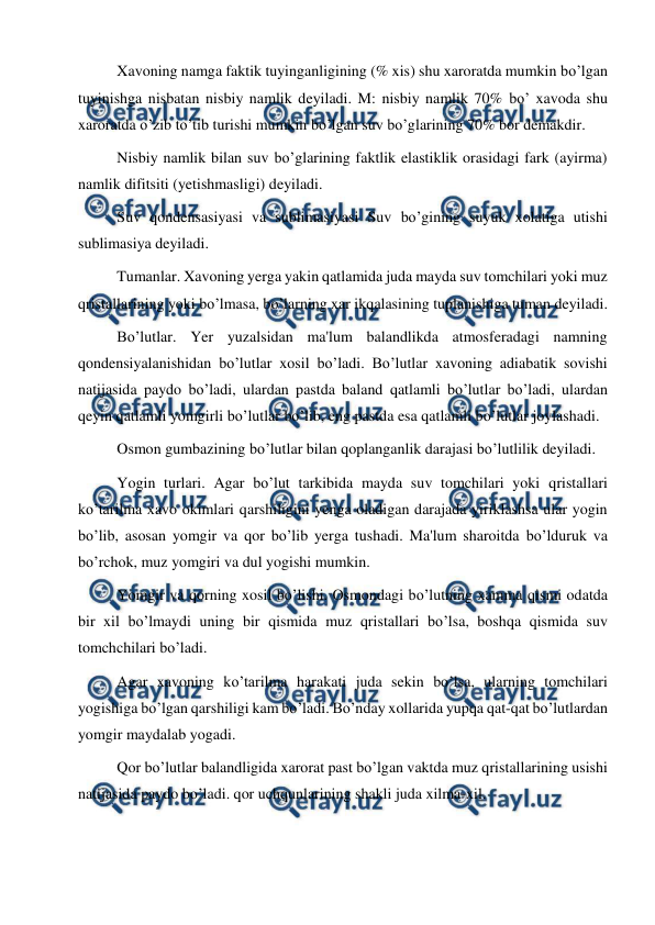  
 
Xavoning namga faktik tuyinganligining (% xis) shu xaroratda mumkin bo’lgan 
tuyinishga nisbatan nisbiy namlik deyiladi. M: nisbiy namlik 70% bo’ xavoda shu 
xaroratda o’zib to’tib turishi mumkin bo’lgan suv bo’glarining 70% bor demakdir. 
Nisbiy namlik bilan suv bo’glarining faktlik elastiklik orasidagi fark (ayirma) 
namlik difitsiti (yetishmasligi) deyiladi. 
Suv qondensasiyasi va sublimasiyasi Suv bo’gining suyuk xolatiga utishi 
sublimasiya deyiladi. 
Tumanlar. Xavoning yerga yakin qatlamida juda mayda suv tomchilari yoki muz 
qristallarining yoki bo’lmasa, bo’larning xar ikqalasining tuplanishiga tuman deyiladi. 
Bo’lutlar. Yer yuzalsidan ma'lum balandlikda atmosferadagi namning 
qondensiyalanishidan bo’lutlar xosil bo’ladi. Bo’lutlar xavoning adiabatik sovishi 
natijasida paydo bo’ladi, ulardan pastda baland qatlamli bo’lutlar bo’ladi, ulardan 
qeyin qatlamli yomgirli bo’lutlar bo’lib, eng pastda esa qatlamli bo’lutlar joylashadi. 
Osmon gumbazining bo’lutlar bilan qoplanganlik darajasi bo’lutlilik deyiladi. 
Yogin turlari. Agar bo’lut tarkibida mayda suv tomchilari yoki qristallari 
ko’tarilma xavo okimlari qarshiligini yenga oladigan darajada yiriklashsa ular yogin 
bo’lib, asosan yomgir va qor bo’lib yerga tushadi. Ma'lum sharoitda bo’lduruk va 
bo’rchok, muz yomgiri va dul yogishi mumkin. 
Yomgir va qorning xosil bo’lishi. Osmondagi bo’lutning xamma qismi odatda 
bir xil bo’lmaydi uning bir qismida muz qristallari bo’lsa, boshqa qismida suv 
tomchchilari bo’ladi. 
Agar xavoning ko’tarilma harakati juda sekin bo’lsa, ularning tomchilari 
yogishiga bo’lgan qarshiligi kam bo’ladi. Bo’nday xollarida yupqa qat-qat bo’lutlardan 
yomgir maydalab yogadi. 
Qor bo’lutlar balandligida xarorat past bo’lgan vaktda muz qristallarining usishi 
natijasida paydo bo’ladi. qor uchqunlarining shakli juda xilma-xil. 
