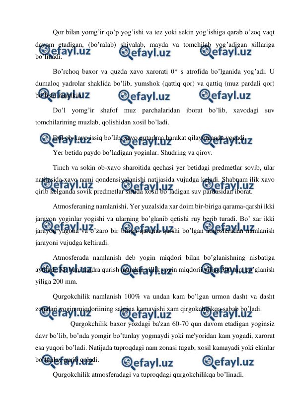  
 
Qor bilan yomg’ir qo’p yog’ishi va tez yoki sekin yog’ishiga qarab o’zoq vaqt 
davom etadigan, (bo’ralab) shivalab, mayda va tomchilab yog’adigan xillariga 
bo’linadi. 
Bo’rchoq baxor va quzda xavo xarorati 0* s atrofida bo’lganida yog’adi. U 
dumaloq yadrolar shaklida bo’lib, yumshok (qattiq qor) va qattiq (muz pardali qor) 
bo’lishi mumkin. 
Do’l yomg’ir shafof muz parchalaridan iborat bo’lib, xavodagi suv 
tomchilarining muzlab, qolishidan xosil bo’ladi. 
Dul ob-xavo issiq bo’lib, xavo qutarlma harakat qilayotganda yogadi. 
Yer betida paydo bo’ladigan yoginlar. Shudring va qirov. 
Tinch va sokin ob-xavo sharoitida qechasi yer betidagi predmetlar sovib, ular 
natijasida xavo nami qondensiyalanishi natijasida vujudga keladi. Shabnam ilik xavo 
qirib kelganda sovik predmetlar sirtida xosil bo’ladigan suv pardasidan iborat. 
Atmosferaning namlanishi. Yer yuzalsida xar doim bir-biriga qarama-qarshi ikki 
jarayon yoginlar yogishi va ularning bo’glanib qetishi ruy berib turadi. Bo’ xar ikki 
jarayon yagona va o’zaro bir biriga qarama qarshi bo’lgan atmosferadan namlanish 
jarayoni vujudga keltiradi. 
Atmosferada namlanish deb yogin miqdori bilan bo’glanishning nisbatiga 
aytiladi. M: buni tundra qurish mumkin yillik yogin miqdorii yiliga 300 mm bo’glanish 
yiliga 200 mm. 
Qurgokchilik namlanish 100% va undan kam bo’lgan urmon dasht va dasht 
zonalari yogin miqdoriining salgina kamayishi xam qirgokchilikqa sabab bo’ladi. 
 
Qurgokchilik baxor yozdagi ba'zan 60-70 qun davom etadigan yoginsiz 
davr bo’lib, bo’nda yomgir bo’tunlay yogmaydi yoki me'yoridan kam yogadi, xarorat 
esa yuqori bo’ladi. Natijada tuproqdagi nam zonasi tugab, xosil kamayadi yoki ekinlar 
bo’tunlay qurib qoladi. 
Qurgokchilik atmosferadagi va tuproqdagi qurgokchilikqa bo’linadi. 
