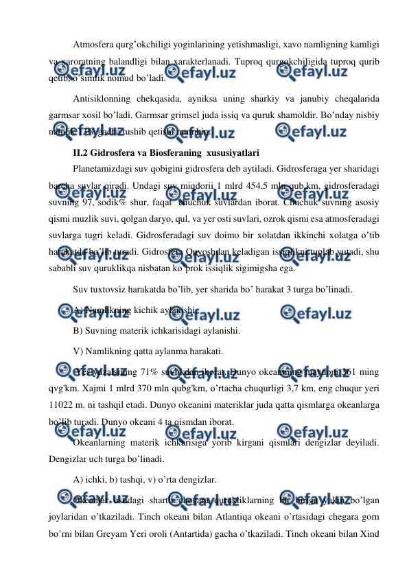  
 
Atmosfera qurg’okchiligi yoginlarining yetishmasligi, xavo namligning kamligi 
va xaroratning balandligi bilan xarakterlanadi. Tuproq qurgokchiligida tuproq qurib 
qetib, o’simlik nomud bo’ladi. 
Antisiklonning chekqasida, ayniksa uning sharkiy va janubiy cheqalarida 
garmsar xosil bo’ladi. Garmsar grimsel juda issiq va quruk shamoldir. Bo’nday nisbiy 
namlik 13% gacha tushib qetishi mumkin.  
II.2 Gidrosfera va Biosferaning  xususiyatlari 
Planetamizdagi suv qobigini gidrosfera deb aytiladi. Gidrosferaga yer sharidagi 
barcha suvlar qiradi. Undagi suv miqdorii 1 mlrd 454,5 mln qub.km, gidrosferadagi 
suvning 97, sodik% shur, faqat  chuchuk suvlardan iborat. Chuchuk suvning asosiy 
qismi muzlik suvi, qolgan daryo, qul, va yer osti suvlari, ozrok qismi esa atmosferadagi 
suvlarga tugri keladi. Gidrosferadagi suv doimo bir xolatdan ikkinchi xolatga o’tib 
harakatda bo’lib turadi. Gidrosfera Quyoshdan keladigan issiqlikni tuplab yutadi, shu 
sababli suv quruklikqa nisbatan ko’prok issiqlik sigimigsha ega. 
Suv tuxtovsiz harakatda bo’lib, yer sharida bo’ harakat 3 turga bo’linadi. 
A) Namlikning kichik aylanishi. 
B) Suvning materik ichkarisidagi aylanishi. 
V) Namlikning qatta aylanma harakati. 
 Yer yuzalsining 71% suvlikdan iborat. Dunyo okeanining maydoni 361 ming 
qvg'km. Xajmi 1 mlrd 370 mln qubg'km, o’rtacha chuqurligi 3,7 km, eng chuqur yeri 
11022 m. ni tashqil etadi. Dunyo okeanini materiklar juda qatta qismlarga okeanlarga 
bo’lib turadi. Dunyo okeani 4 ta qismdan iborat. 
Okeanlarning materik ichkarisiga yorib kirgani qismlari dengizlar deyiladi. 
Dengizlar uch turga bo’linadi. 
A) ichki, b) tashqi, v) o’rta dengizlar. 
Okeanlar ustidagi shartli chegara qurukliklarning bir biriga yakin bo’lgan 
joylaridan o’tkaziladi. Tinch okeani bilan Atlantiqa okeani o’rtasidagi chegara gorn 
bo’rni bilan Greyam Yeri oroli (Antartida) gacha o’tkaziladi. Tinch okeani bilan Xind 
