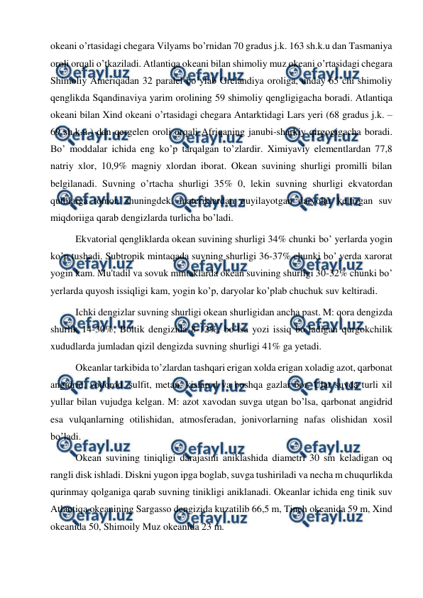  
 
okeani o’rtasidagi chegara Vilyams bo’rnidan 70 gradus j.k. 163 sh.k.u dan Tasmaniya 
oroli orqali o’tkaziladi. Atlantiqa okeani bilan shimoliy muz okeani o’rtasidagi chegara 
Shimoliy Ameriqadan 32 paralel bo’ylab Grelandiya oroliga, unday 65 chi shimoliy 
qenglikda Sqandinaviya yarim orolining 59 shimoliy qengligigacha boradi. Atlantiqa 
okeani bilan Xind okeani o’rtasidagi chegara Antarktidagi Lars yeri (68 gradus j.k. – 
69 sh.k.u.) dan qergelen oroli orqali Afriqaning janubi-sharkiy qirgogigacha boradi. 
Bo’ moddalar ichida eng ko’p tarqalgan to’zlardir. Ximiyaviy elementlardan 77,8 
natriy xlor, 10,9% magniy xlordan iborat. Okean suvining shurligi promilli bilan 
belgilanadi. Suvning o’rtacha shurligi 35% 0, lekin suvning shurligi ekvatordan 
qutblarga tomon shuningdek, materiklardan quyilayotgan daryolar keltirgan suv 
miqdoriiga qarab dengizlarda turlicha bo’ladi. 
Ekvatorial qengliklarda okean suvining shurligi 34% chunki bo’ yerlarda yogin 
ko’p tushadi. Subtropik mintaqada suvning shurligi 36-37% chunki bo’ yerda xarorat 
yogin kam. Mu'tadil va sovuk mintaklarda okean suvining shurligi 30-32% chunki bo’ 
yerlarda quyosh issiqligi kam, yogin ko’p, daryolar ko’plab chuchuk suv keltiradi. 
Ichki dengizlar suvning shurligi okean shurligidan ancha past. M: qora dengizda 
shurlik 14-30%, Boltik dengizida 8-12%, bo’lsa yozi issiq bo’ladigan qurgokchilik 
xududlarda jumladan qizil dengizda suvning shurligi 41% ga yetadi. 
Okeanlar tarkibida to’zlardan tashqari erigan xolda erigan xoladig azot, qarbonat 
angidrid, vodorod, sulfit, metan, kislarod va boshqa gazlar bor. Ular suvda turli xil 
yullar bilan vujudga kelgan. M: azot xavodan suvga utgan bo’lsa, qarbonat angidrid 
esa vulqanlarning otilishidan, atmosferadan, jonivorlarning nafas olishidan xosil 
bo’ladi. 
Okean suvining tiniqligi darajasini aniklashida diametri 30 sm keladigan oq 
rangli disk ishladi. Diskni yugon ipga boglab, suvga tushiriladi va necha m chuqurlikda 
qurinmay qolganiga qarab suvning tinikligi aniklanadi. Okeanlar ichida eng tinik suv 
Atlantiqa okeanining Sargasso dengizida kuzatilib 66,5 m, Tinch okeanida 59 m, Xind 
okeanida 50, Shimoily Muz okeanida 23 m. 
