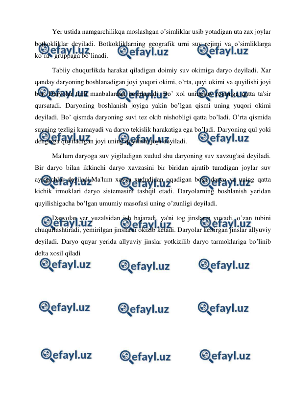  
 
Yer ustida namgarchilikqa moslashgan o’simliklar usib yotadigan uta zax joylar 
botkokliklar deyiladi. Botkokliklarning geografik urni suv rejimi va o’simliklarga 
ko’ra   gruppaga bo’linadi. 
Tabiiy chuqurlikda harakat qiladigan doimiy suv okimiga daryo deyiladi. Xar 
qanday daryoning boshlanadigan joyi yuqori okimi, o’rta, quyi okimi va quyilishi joyi 
bor. Daryolar turli manbalardan boshlanadi. Bo’ xol uningsuv rejimiga qatta ta'sir 
qursatadi. Daryoning boshlanish joyiga yakin bo’lgan qismi uning yuqori okimi 
deyiladi. Bo’ qismda daryoning suvi tez okib nishobligi qatta bo’ladi. O’rta qismida 
suvning tezligi kamayadi va daryo tekislik harakatiga ega bo’ladi. Daryoning qul yoki 
dengizga quyiladigan joyi uning quyilishi joyi deyiladi. 
Ma'lum daryoga suv yigiladigan xudud shu daryoning suv xavzug'asi deyiladi. 
Bir daryo bilan ikkinchi daryo xavzasini bir biridan ajratib turadigan joylar suv 
ayirgichlar deyiladi.Ma'lum xavza xududidan oqadigan bosh daryo va uning qatta 
kichik irmoklari daryo sistemasini tashqil etadi. Daryolarning boshlanish yeridan 
quyilishigacha bo’lgan umumiy masofasi uning o’zunligi deyiladi. 
Daryolar yer yuzalsidan ish bajaradi, ya'ni tog jinslarin yuvadi, o’zan tubini 
chuqurlashtiradi, yemirilgan jinslarni okizib ketadi. Daryolar keltirgan jinslar allyuviy 
deyiladi. Daryo quyar yerida allyuviy jinslar yotkizilib daryo tarmoklariga bo’linib 
delta xosil qiladi
