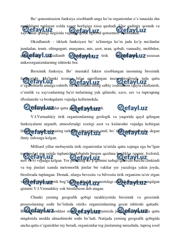  
 
Bo’ qonsentrasion funksiya xisoblanib unga ko’ra organizmlar o’z tanasida shu 
moddalarni tuplagan xolda xayot borligiga xissa qushadi. Ular qadimiy qosmik va 
xayvonlar qoldigi negizida vujudga qelib, uglerod qonsentori xisoblanadi. 
Oksidlanish – tiklash funksiyasi bo’ ta'limotga ko’ra juda ko’p ma'danlar 
jumladan, temir, oltingugurt, marganes, mis, azot, uran, qobalt, vannadiy, molibden, 
qabilarining 
oksidlanib 
tiklanishidan 
tirik 
moddalarning 
xususan 
mikroorganizmlarning ishtiroki bor. 
Bioximik funksiya. Bo’ mustakil faktor xisoblangan insonning bioximik 
faoliyatidir. Ma'lumki texniqa bilan qurollangan inson biosferada juda qatta 
o’zgarishlarni amalga oshirib, ba'zi xollarda uning salbiy xodisalarni (qayta chullanish, 
o’simlik va xayvonlarning ba'zi turlarining yuk qilinishi, xavo, suv va tuproqning 
ifloslanishi va boshqalarni vujudga keltirmokda. 
Tirik organizmlar qatta geologik ish bajaradi. 
V.I.Vernadskiy tirik organizmlarning geologik va yuqorida qayd qilingan 
funksiyalarni urganib, atmosferadgi xozirgi azot va kislarodni vujudga keltirgan 
litosfera va gidrosferaning tarkibini o’zgartirgan omil, bo’ tirik organizmlardir, degan 
ilmiy xulosaga kelgan. 
Milliard yillar mobaynida tirik organizmlar ta'sirida qatta xajmga ega bo’lgan 
tog jinslari nur ostida tuplanishi okibatida biogen qazilma boyliklar (qumir, fosforid, 
neft va b) vujudga kelgan. Yer pustining ko’p qismini tashqil qiluvchi barcha chukindi 
va tog jinslari xamda metomorfik jinslar bir vaktlar yer yuzalsiga yakin joyda, 
biosferada tuplangan. Demak, ularga bevosita va bilvosita tirik organizm ta'sir etgan 
va bir-biri bilan ginetik bog’liq.Shu sababli yer pustidagi otkindi jins granit tarqalgan 
qismini V.I.Vernadskiy «ok biosfera»m deb atagan. 
Chunki yerning geografik qobigi tarakkiyotida bioximik va geoximik 
prosesslarning sodir bo’lishida «tirik» organizmlarning goyat ishtiroki qattadir. 
Biosferaning tirik moddasi orqali xar yili planetamizda juda qatta miqdorida qatta 
miqdorida modda almashinishi sodir bo’ladi. Natijada yerning geografik qobigida 
ancha qatta o’zgarishlar ruy beradi, organizmlar tog jinslarning nurashida, tuproq xosil 
