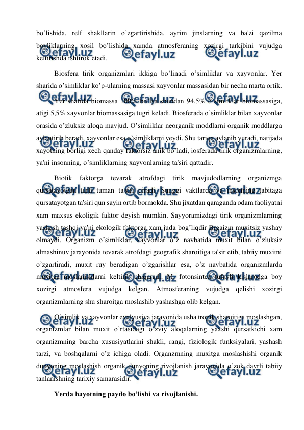  
 
bo’lishida, relf shakllarin o’zgartirishida, ayrim jinslarning va ba'zi qazilma 
boyliklarning xosil bo’lishida xamda atmosferaning xozirgi tarkibini vujudga 
keltirishda ishtirok etadi. 
Biosfera tirik organizmlari ikkiga bo’linadi o’simliklar va xayvonlar. Yer 
sharida o’simliklar ko’p-ularning massasi xayvonlar massasidan bir necha marta ortik. 
Yer sharida biomassa 100% bo’lsa shundan 94,5% o’simliklar biomassasiga, 
atigi 5,5% xayvonlar biomassasiga tugri keladi. Biosferada o’simliklar bilan xayvonlar 
orasida o’zluksiz aloqa mavjud. O’simliklar neorganik moddlarni organik moddlarga 
aylantirib beradi, xayvonlar esa o’simliklarni yeydi. Shu tariqa aylanib yuradi, natijada 
xayotning borligi xech qanday faktorsiz anik bo’ladi, iosferada tirik organizmlarning, 
ya'ni insonning, o’simliklarning xayvonlarning ta'siri qattadir.  
Biotik faktorga tevarak atrofdagi tirik mavjudodlarning organizmga 
qursatayotgan turli tuman ta'siri qiradi. Sunggi vaktlarda va insonning tabitaga 
qursatayotgan ta'siri qun sayin ortib bormokda. Shu jixatdan qaraganda odam faoliyatni 
xam maxsus ekoligik faktor deyish mumkin. Sayyoramizdagi tirik organizmlarning 
yashash tashqi ya'ni ekologik faktorga xam juda bog’liqdir Brgaizm muxitsiz yashay 
olmaydi. Organizm o’simliklar, xayvonlar o’z navbatida muxit bilan o’zluksiz 
almashinuv jarayonida tevarak atrofdagi geografik sharoitiga ta'sir etib, tabiiy muxitni 
o’zgartiradi, muxit ruy beradigan o’zgarishlar esa, o’z navbatida organizmlarda 
muxitga moslanishlarni keltirib chiqaradi. M: fotonsintez tufayli kislarodga boy 
xozirgi atmosfera vujudga kelgan. Atmosferaning vujudga qelishi xozirgi 
organizmlarning shu sharoitga moslashib yashashga olib kelgan. 
O’simlik va xayvonlar evalyusiya jarayonida usha tropik sharoitiga moslashgan, 
organizmlar bilan muxit o’rtasidagi o’zviy aloqalarning yaxshi qursatkichi xam 
organizmning barcha xususiyatlarini shakli, rangi, fiziologik funksiyalari, yashash 
tarzi, va boshqalarni o’z ichiga oladi. Organzmning muxitga moslashishi organik 
dunyoning moslashish organik dunyoning rivojlanish jarayonida o’zok davrli tabiiy 
tanlanishning tarixiy samarasidir. 
 
Yerda hayotning paydo bo’lishi va rivojlanishi. 
