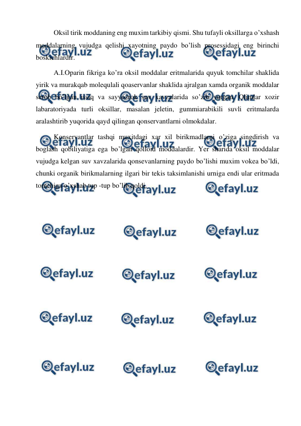  
 
Oksil tirik moddaning eng muxim tarkibiy qismi. Shu tufayli oksillarga o’xshash 
moddalarning vujudga qelishi xayotning paydo bo’lish prosessidagi eng birinchi 
boskichlardir.  
A.I.Oparin fikriga ko’ra oksil moddalar eritmalarida quyuk tomchilar shaklida 
yirik va murakqab molequlali qoaservanlar shaklida ajralgan xamda organik moddalar 
serob bo’lgan issiq va sayyozrok suv xavzalarida so’zib yurgan. Olimlar xozir 
labaratoriyada turli oksillar, masalan jeletin, gummiarabikili suvli eritmalarda 
aralashtirib yuqorida qayd qilingan qonservantlarni olmokdalar. 
Konservantlar tashqi muxitdagi xar xil birikmadlarni o’ziga singdirish va 
boglash qobiliyatiga ega bo’lgan qolloid moddalardir. Yer sharida oksil moddalar 
vujudga kelgan suv xavzalarida qonsevanlarning paydo bo’lishi muxim vokea bo’ldi, 
chunki organik birikmalarning ilgari bir tekis taksimlanishi urniga endi ular eritmada 
tomchiga o’xshab tup -tup bo’lib qoldi. 
