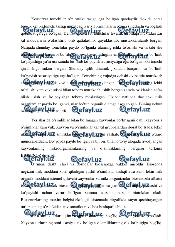  
 
Koaservat tomchilar o’z strukturasiga ega bo’lgan qandaydir aloxida narsa 
bo’lib, xar bir tomchi tashqi muxitdagi xar xil birikmalarni o’ziga singdrishi va boglash 
qobiliyatiga ega bo’lgan. Demak qoaservat tomchilar tevarak atrofdagi muxitdan xar 
xil moddalarni o’zlashtirib olib qattalashib, quyuklashib, mustaxkamlanib borgan. 
Natijada shunday tomchilar paydo bo’lganki ularning ichki to’zilishi va tarkibi shu 
tomchilarning barqaror bo’lib, o’zok vakt yashashigina emas, balki usishi va bo’linib 
ko’payishiga ya'ni usi xamda bo’linib ko’payish xususiyatiga ega bo’lgan ikki tomchi 
ajrralishiga imkon bergan. Shunday qilib dinamik jixatdan barqaror va bo’linib 
ko’payish xususiyatiga ega bo’lgan. Tomchining vujudga qelishi okibatida murakqab 
ammo jonsiz organik xosila tirik mavjudotga aylangan. Bo’ mavjudotlarning ichki 
to’zilishi xam vakt utishi bilan toboro murakqablashib borgan xamda oziklanish nafas 
olish usish va ko’payishga toboro moslashgan. Okibat natijada dastlabki tirik 
organizmlar paydo bo’lganki, ular bo’tun organik olamga asos solgan. Buning uchun 
orada ming ming yillar utdi. 
Yer sharida o’simliklar bilan bo’lmagan xayvonlar bo’lmagani qabi, xayvonsiz 
o’simliklar xam yuk. Xayvon va o’simliklar xar xil gruppalardan iborat bo’lsada, lekin 
ular (xayvonlar va o’simliklar) dunyosi bir bo’tun yashab, doimo aloqada va o’zaro 
munosabatdadir. Bo’ joyda paydo bo’lgan va bir biri bilan o’zviy aloqada rivodjlangan 
xayvonlarning 
mikroorganizmlarning 
va 
o’simliklarning 
barqaror 
turkumi 
BIOSENOZ deyiladi. 
O’rmon, dasht, cho'l va boshqalar biosenozga yakkol misoldir. Biosenoz 
negizini tirik moddani xosil qiladigan yashil o’simliklar tashqil etsa xam, lekin tirik 
organik moddani istemol qiluvchi xayvonlar va mikroorganizmlar biosenozda albatta 
ishtirok etadi. Demak biosenozga qiradigan turlar va jinslar o’zlarining yashashi va 
ko’payishi uchun zarur bo’lgan xamma narsani mazqur biotokdan oladi. 
Biosenozlarning muxim belgisi-ekologik sistemada birgalikda xayot qechirayotgan 
turlar soning o’z-o’zidan «avtomatik» ravishda boshqarilishidir. 
M: o’simlik turlari iqlim va tuproq sharoitiga bog’liq xolda oz yoki ko’p bo’ladi. 
Xayvon turlarining soni asosiy ozik bo’lgan o’simliklarning o’z ko’pligiga bog’liq. 
