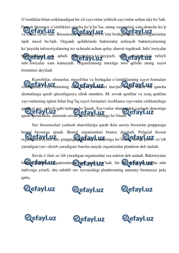  
 
O’simliklar bilan oziklanadigan bir xil xayvonlar yirtkich xayvonlar uchun ulja bo’ladi. 
Demak biosenoz o’simliklari qancha ko’p bo’lsa, uning xayvonlari xam shuncha ko’p 
va xilma xil bo’ladi. Biosenozda turlarning o’z o’zini boshqarishda mikroorganizmlar 
tipik misol bo’ladi. Organik qoldiklarda bakterialar uchraydi bakteriyalarning 
ko’payishi infozoriyalarning tez uchrashi uchun qulay sharoit tugdiradi. Info’zoriyalar 
bakteriyalarni yuk qiladi, bakteriyalar ko’paygach, ozik yetishmasligi tufayli 
info’zoriyalar xam kamayadi. Organizmning muxitga mos qelishi uning xayot 
formulasi deyiladi. 
Kserofitlar, efemerlar, mezofitlar va boshqalar o’simliklarning xayot formalari 
xisoblanadi. Xayvonlarning xam xayot formalari mavjud bo’lib ularni bir qancha 
alomatlarga qarab qlassifiqasiya silish mumkin. M: sovuk qonlilar va issiq qonlilar 
xayvonlarning iqlimi bilan bog’liq xayot formalari xisoblansa xayvonlar oziklanishiga 
qarab ut xur, yirkich qabi turlarga bo’linadi. Xayvonlar shuningdek yashash sharoitiga 
qarab quruklikda, daraxtda suvda yashovchi turlarga bo’linadi. 
Suv biosenozlari yashash sharoitlariga qarab ikita asosiy bioxurlar gruppasiga 
bental bioxurga qiradi. Bental organizmlari bentoz deyiladi. Pelagial bioxur 
organizmlari yana ikki gruppaga plankton va nektonga bo’linadi. Suvda passiv so’zib 
yuradigan (suv okizib yuradigan) barcha mayda organizmlar plankton deb ataladi. 
Suvda o’zlari so’zib yuradigan organizmlar esa nekton deb ataladi. Bakteriyalar 
bakton plankton organizmlarga tipik misol bo’ladi, bir litr suvda bir necha mln 
indivetga yetarli, shu sababli suv xavzasidagi planktonning umumiy biomasasi juda 
qatta. 
  
 
 
 
 
 
 
