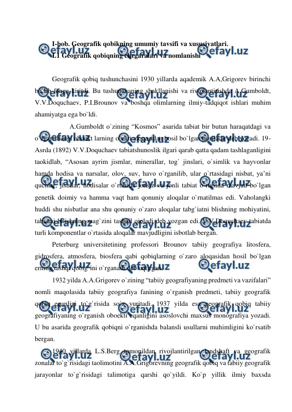  
 
 
I-bob. Geografik qobikning umumiy tavsifi va xususiyatlari. 
I.1 Geografik qobiqning chegaralari va nomlanishi 
 
Geografik qobiq tushunchasini 1930 yillarda aqademik A.A,Grigorev birinchi 
bo`lib fanga kiritdi. Bu tushunchaning shakllanishi va rivojlantirishda A.Gumboldt, 
V.V.Doquchaev, P.I.Brounov va boshqa olimlarning ilmiy-tadqiqot ishlari muhim 
ahamiyatga ega bo`ldi.  
 
A.Gumboldt o`zining “Kosmos” asarida tabiat bir butun haraqatdagi va 
o`zgarishdagi oboekt larning o`zari aloqasidan hosil bo`lgan hosiladir deb yozadi. 19-
Asrda (1892) V.V.Doquchaev tabiatshunoslik ilgari qarab qatta qadam tashlaganligini 
taokidlab, “Asosan ayrim jismlar, minerallar, tog` jinslari, o`simlik va hayvonlar 
hamda hodisa va narsalar, olov, suv, havo o`rganilib, ular o`rtasidagi nisbat, ya’ni 
quchlar, jismlar, hodisalar o`rtasida jonsiz va jonli tabiat o`rtasida mavjud bo`lgan 
genetik doimiy va hamma vaqt ham qonuniy aloqalar o`rnatilmas edi. Vaholangki 
huddi shu nisbatlar ana shu qonuniy o`zaro aloqalar tabg`iatni blishning mohiyatini, 
tabiatni bilishning mag`zini tashqil qioladi deb yozgan edi. V.V.Doquchaev tabiatda 
turli komponentlar o`rtasida aloqalar mavjudligini isbotlab bergan. 
Peterburg universitetining professori Brounov tabiiy geografiya litosfera, 
gidrosfera, atmosfera, biosfera qabi qobiqlarning o`zaro aloqasidan hosil bo`lgan 
erning tashqi qobig`ini o`rganadi deb uqtirgan.  
1932 yilda A.A.Grigorev o`zining “tabiiy geografiyaning predmeti va vazifalari” 
nomli maqolasida tabiiy geografiya fanining o`rganish predmeti, tabiiy geografik 
qobiq eqanligi to`g`risida so`z yuritadi. 1937 yilda esa geografik qobiq tabiiy 
geografiyaning o`rganish oboekti eqanligini asoslovchi maxsus monografiya yozadi. 
U bu asarida geografik qobiqni o`rganishda balansli usullarni muhimligini ko`rsatib 
bergan.  
1940 yillarda L.S.Berg tomonildan rivojlantirilgan landshaft va geografik 
zonalar to`g`risidagi taolimotini A.A.Grigorevning geografik qobiq va tabiiy geografik 
jarayonlar to`g`risidagi talimotiga qarshi qo`yildi. Ko`p yillik ilmiy baxsda 
