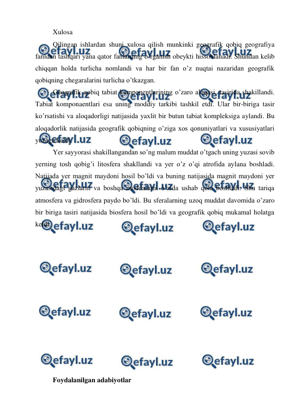  
 
Xulosa 
Qilingan ishlardan shuni xulosa qilish munkinki geografik qobiq geografiya 
fanidan tashqari yana qator fanlarning o’rganish obeykti hissoblanadi. Shundan kelib 
chiqqan holda turlicha nomlandi va har bir fan o’z nuqtai nazaridan geografik 
qobiqning chegaralarini turlicha o’tkazgan.  
Geografik qobiq tabiat komponentlarining o’zaro aloqasi, tasirida shakillandi. 
Tabiat komponaentlari esa uning moddiy tarkibi tashkil etdi. Ular bir-biriga tasir 
ko’rsatishi va aloqadorligi natijasida yaxlit bir butun tabiat kompleksiga aylandi. Bu 
aloqadorlik natijasida geografik qobiqning o’ziga xos qonuniyatlari va xususiyatlari 
yuzaga keldi.  
Yer sayyorasi shakillangandan so’ng malum muddat o’tgach uning yuzasi sovib 
yerning tosh qobig’i litosfera shakllandi va yer o’z o’qi atrofida aylana boshladi. 
Natijada yer magnit maydoni hosil bo’ldi va buning natijasida magnit maydoni yer 
yuzasidagi gazlarni va boshqa moddalarni o’zida ushab qola boshladi. Shu tariqa 
atmosfera va gidrosfera paydo bo’ldi. Bu sferalarning uzoq muddat davomida o’zaro 
bir biriga tasiri natijasida biosfera hosil bo’ldi va geografik qobiq mukamal holatga 
keldi. 
 
 
 
 
 
 
 
 
 
 
 
 
Foydalanilgan adabiyotlar  
