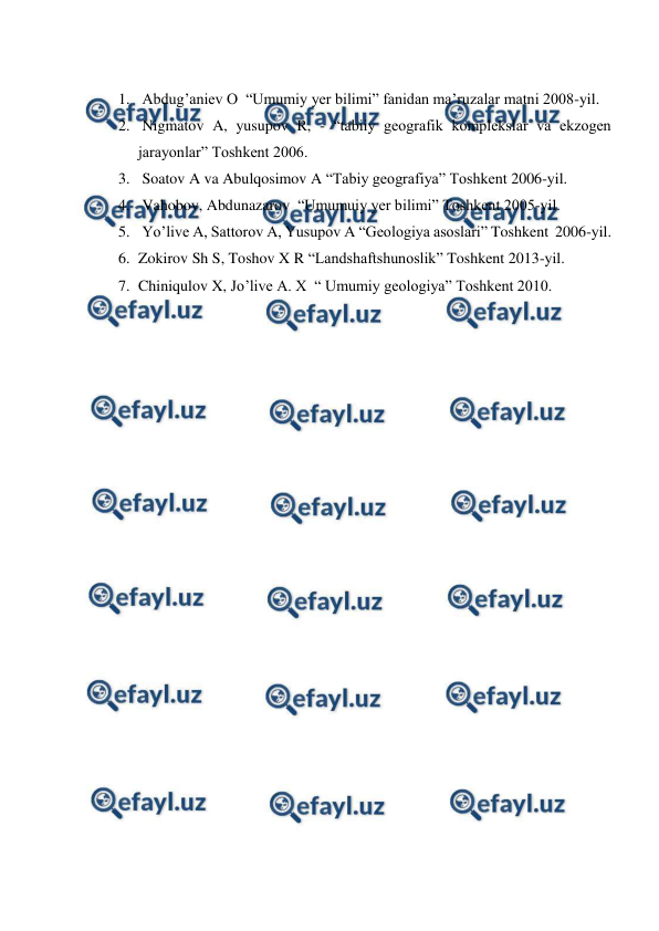  
 
 
1.  Abdug’aniev O  “Umumiy yer bilimi” fanidan ma’ruzalar matni 2008-yil. 
2.  Nigmatov A, yusupov R, - “tabiiy geografik komplekslar va ekzogen 
jarayonlar” Toshkent 2006. 
3.  Soatov A va Abulqosimov A “Tabiy geografiya” Toshkent 2006-yil. 
4.  Vahobov, Abdunazarov  “Umumuiy yer bilimi” Toshkent 2005-yil. 
5.  Yo’live A, Sattorov A, Yusupov A “Geologiya asoslari” Toshkent  2006-yil. 
6. Zokirov Sh S, Toshov X R “Landshaftshunoslik” Toshkent 2013-yil. 
7. Chiniqulov X, Jo’live A. X  “ Umumiy geologiya” Toshkent 2010.  
 
