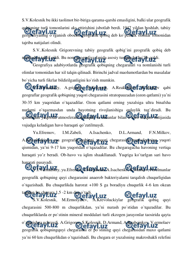  
 
S.V.Kolesnik bu ikki taolimot bir-biriga qarama-qarshi emasligini, balki ular geografik 
qobiqning turli tomonlarini aks ettirishini isbotlab berdi. 1947 yildan boshlab, tabiiy 
geografiyaning o`rganish oboekti geografik qobiq deb ko`pchilik olimlar tomonidan 
tajriba natijalari olindi. 
S.V..Kolesnik Grigorevning tabiiy geografik qobig`ini geografik qobiq deb 
nomlashni taklif qildi. Bu nom geografiya fanida asosiy tushuncha bo`lib qoldi.  
Geografiya adabiyotlarda geografik qobiqning chegaralari va nomlanishi turli 
olimlar tomonidan har xil talqin qilinadi. Birinchi jadval maolumotlardan bu masalalar 
bo`yicha turli fikrlar bildirilganligini ko`rish mumkin.  
V.I.Vernadskiy, A.grigorev, S.Kolesnik, A.Reakchikov, K.Markov qabi 
geograflar geografik qobiqning yuqori chegarasini stratopauzadan (ozon qatlami) ya’ni 
30-35 km yuqoridan o`tqazadilar. Ozon qatlami erning yuzalsiga ultra binafsha 
nurlarni o`tqazmasdan unda hayotning rivojlanishiga qulaylik tug`diradi. Bu 
qatlamdan yuqorida atmosferani quruqlik va okeanlar bilan o`zaro aloqasi natijasida 
vujudga keladigan havo haraqati qo’zatilmaydi.  
Yu.Efremov, 
I.M.Zabeli, 
A.Isachenko, 
D.L.Armand, 
F.N.Milkov, 
A.Krivoluckiylar esa geografik qobiqni yuqori chegarasini troposferaning yuqori 
qismidan, ya’ni 9-17 km yuqoridan o`tqazadilar. Bu chegaragacha havoning vertiqa 
haraqati yo’z beradi. Ob-havo va iqlim shaakllanadi. Yuqriga ko`tarlgan sari havo 
harorati pasayadi.  
V.I.Vernadskiy, yu.Efremov, I.M.Zabelin, A.Isachenko, K.Markov, Perelmanlar 
geografik qobiqning quyi chegarasini anaerob bakteriyalarni tarqalish chuqurligidan 
o`tqazishadi. Bu chuqurlikda harorat +100 S ga boradiyu chuqurlik 4-6 km okean 
tagidan bu chegara 1,5 -2 km dan o`tadi.  
S.V.Kolesnik, M.Ermolyarev, A.Krevoluckiylar geografik qobiq quyi 
chegarasini 500-800 m chuqurlikdan, ya’ni nurash po`stidan o`tqazadilar. Bu 
chuqurliklarda er po`stinin mineral moddalari turli ekzogen jarayonlar taosirida qayta 
o`zgarishga uchraydi. A.Grigorev, S.Kolesnik, D.Armand, A.Reabcinkov, V.ermolaev 
geografik qobiqningquyi chegarasini er po`stining quyi chegarasidan maxo qatlami 
ya’ni 60 km chuqurlikdan o`tqazishadi. Bu chegara er yuzalsning makroshakli relefini 
