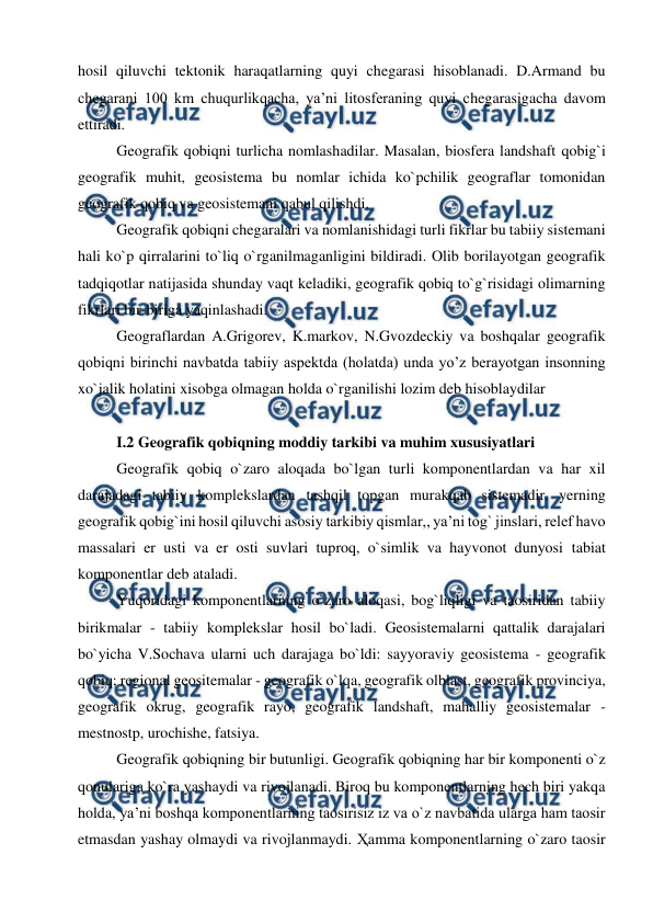  
 
hosil qiluvchi tektonik haraqatlarning quyi chegarasi hisoblanadi. D.Armand bu 
chegarani 100 km chuqurlikqacha, ya’ni litosferaning quyi chegarasigacha davom 
ettiradi. 
Geografik qobiqni turlicha nomlashadilar. Masalan, biosfera landshaft qobig`i 
geografik muhit, geosistema bu nomlar ichida ko`pchilik geograflar tomonidan 
geografik qobiq va geosistemani qabul qilishdi.  
Geografik qobiqni chegaralari va nomlanishidagi turli fikrlar bu tabiiy sistemani 
hali ko`p qirralarini to`liq o`rganilmaganligini bildiradi. Olib borilayotgan geografik 
tadqiqotlar natijasida shunday vaqt keladiki, geografik qobiq to`g`risidagi olimarning 
fikrlari bir-biriga yaqinlashadi.  
Geograflardan A.Grigorev, K.markov, N.Gvozdeckiy va boshqalar geografik 
qobiqni birinchi navbatda tabiiy aspektda (holatda) unda yo’z berayotgan insonning 
xo`jalik holatini xisobga olmagan holda o`rganilishi lozim deb hisoblaydilar 
 
I.2 Geografik qobiqning moddiy tarkibi va muhim xususiyatlari 
Geografik qobiq o`zaro aloqada bo`lgan turli komponentlardan va har xil 
darajadagi tabiiy komplekslardan tashqil topgan murakqab sistemadir. yerning 
geografik qobig`ini hosil qiluvchi asosiy tarkibiy qismlar,, ya’ni tog` jinslari, relef havo 
massalari er usti va er osti suvlari tuproq, o`simlik va hayvonot dunyosi tabiat 
komponentlar deb ataladi.  
Yuqoridagi komponentlarning o`zaro aloqasi, bog`liqligi va taosiridan tabiiy 
birikmalar - tabiiy komplekslar hosil bo`ladi. Geosistemalarni qattalik darajalari 
bo`yicha V.Sochava ularni uch darajaga bo`ldi: sayyoraviy geosistema - geografik 
qobiq; regional geositemalar - geografik o`lqa, geografik olblast, geografik provinciya, 
geografik okrug, geografik rayo, geografik landshaft, mahalliy geosistemalar - 
mestnostp, urochishe, fatsiya. 
Geografik qobiqning bir butunligi. Geografik qobiqning har bir komponenti o`z 
qonulariga ko`ra yashaydi va rivojlanadi. Biroq bu komponentlarning hech biri yakqa 
holda, ya’ni boshqa komponentlarning taosirisiz iz va o`z navbatida ularga ham taosir 
etmasdan yashay olmaydi va rivojlanmaydi. Ҳamma komponentlarning o`zaro taosir 
