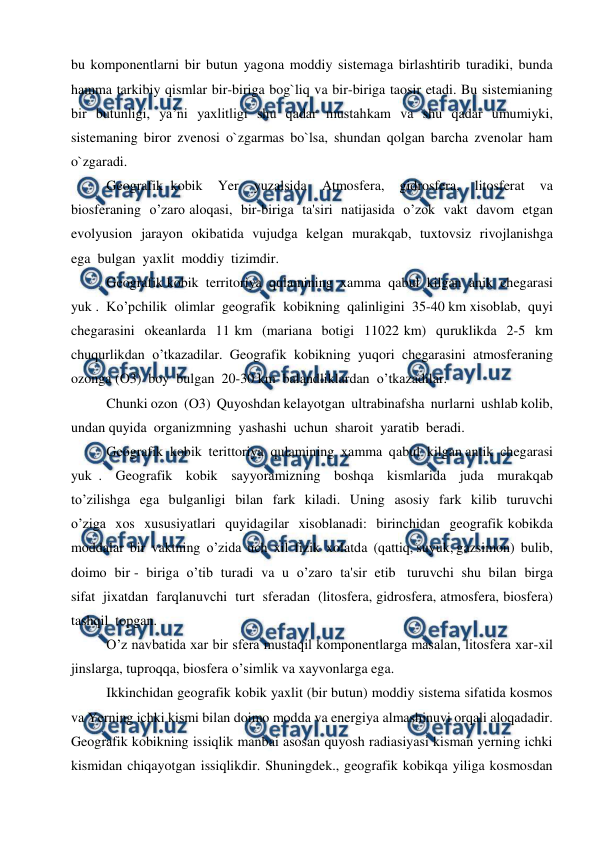  
 
bu komponentlarni bir butun yagona moddiy sistemaga birlashtirib turadiki, bunda 
hamma tarkibiy qismlar bir-biriga bog`liq va bir-biriga taosir etadi. Bu sistemianing 
bir butunligi, ya’ni yaxlitligi shu qadar mustahkam va shu qadar umumiyki, 
sistemaning biror zvenosi o`zgarmas bo`lsa, shundan qolgan barcha zvenolar ham 
o`zgaradi. 
Geografik kobik  Yer  yuzalsida  Atmosfera,  gidrosfera,  litosferat  va  
biosferaning  o’zaro aloqasi,  bir-biriga  ta'siri  natijasida  o’zok  vakt  davom  etgan  
evolyusion  jarayon  okibatida  vujudga  kelgan  murakqab,  tuxtovsiz  rivojlanishga  
ega  bulgan  yaxlit  moddiy  tizimdir. 
Geografik kobik  territoriya  qulamining  xamma  qabul  kilgan  anik  chegarasi  
yuk .  Ko’pchilik  olimlar  geografik  kobikning  qalinligini  35-40 km xisoblab,  quyi  
chegarasini  okeanlarda  11 km  (mariana  botigi  11022 km)  quruklikda  2-5  km  
chuqurlikdan  o’tkazadilar.  Geografik  kobikning  yuqori  chegarasini  atmosferaning  
ozonga (O3)  boy  bulgan  20-30 km  balandliklardan  o’tkazadilar. 
Chunki ozon  (O3)  Quyoshdan kelayotgan  ultrabinafsha  nurlarni  ushlab kolib,  
undan quyida  organizmning  yashashi  uchun  sharoit  yaratib  beradi. 
Geografik  kobik  terittoriya  qulamining  xamma  qabul  kilgan antik  chegarasi  
yuk .  Geografik  kobik  sayyoramizning  boshqa  kismlarida  juda  murakqab  
to’zilishga  ega  bulganligi  bilan  fark  kiladi.  Uning  asosiy  fark  kilib  turuvchi  
o’ziga  xos  xususiyatlari  quyidagilar  xisoblanadi:  birinchidan  geografik kobikda  
moddalar  bir  vaktning  o’zida  uch  xil  fizik  xolatda  (qattiq, suyuk, gazsimon)  bulib,  
doimo  bir -  biriga  o’tib  turadi  va  u  o’zaro  ta'sir  etib   turuvchi  shu  bilan  birga  
sifat  jixatdan  farqlanuvchi  turt  sferadan  (litosfera, gidrosfera, atmosfera, biosfera)  
tashqil  topgan. 
O’z navbatida xar bir sfera mustaqil komponentlarga masalan, litosfera xar-xil 
jinslarga, tuproqqa, biosfera o’simlik va xayvonlarga ega. 
Ikkinchidan geografik kobik yaxlit (bir butun) moddiy sistema sifatida kosmos 
va Yerning ichki kismi bilan doimo modda va energiya almashinuvi orqali aloqadadir. 
Geografik kobikning issiqlik manbai asosan quyosh radiasiyasi kisman yerning ichki 
kismidan chiqayotgan issiqlikdir. Shuningdek., geografik kobikqa yiliga kosmosdan 
