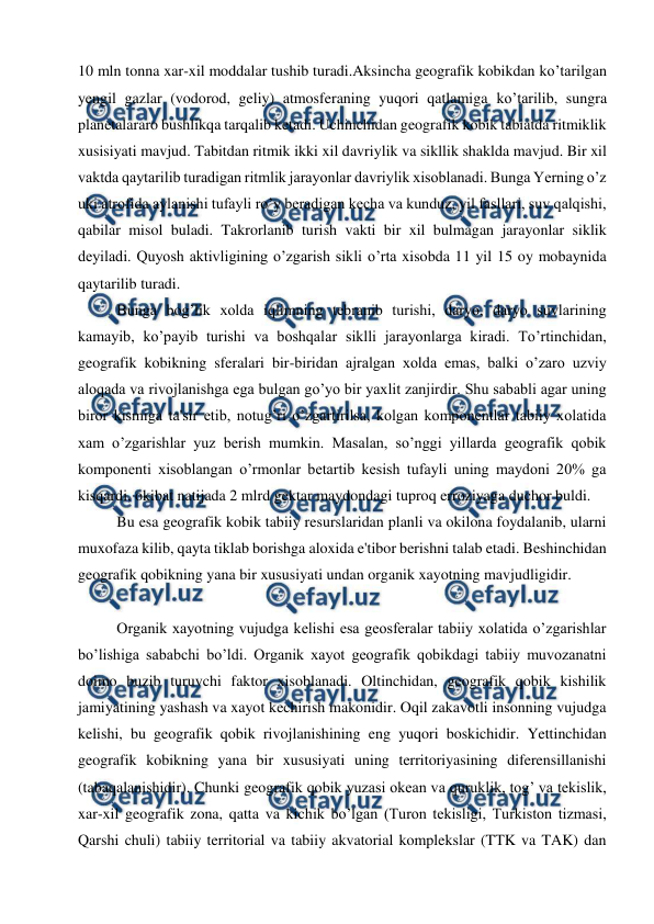  
 
10 mln tonna xar-xil moddalar tushib turadi.Aksincha geografik kobikdan ko’tarilgan 
yengil gazlar (vodorod, geliy) atmosferaning yuqori qatlamiga ko’tarilib, sungra 
planetalararo bushlikqa tarqalib ketadi. Uchinchidan geografik kobik tabiatda ritmiklik 
xusisiyati mavjud. Tabitdan ritmik ikki xil davriylik va sikllik shaklda mavjud. Bir xil 
vaktda qaytarilib turadigan ritmlik jarayonlar davriylik xisoblanadi. Bunga Yerning o’z 
uki atrofida aylanishi tufayli ro’y beradigan kecha va kunduz, yil fasllari, suv qalqishi, 
qabilar misol buladi. Takrorlanib turish vakti bir xil bulmagan jarayonlar siklik 
deyiladi. Quyosh aktivligining o’zgarish sikli o’rta xisobda 11 yil 15 oy mobaynida 
qaytarilib turadi. 
Bunga bog’lik xolda iqlimning tebranib turishi, daryo, daryo suvlarining 
kamayib, ko’payib turishi va boshqalar siklli jarayonlarga kiradi. To’rtinchidan, 
geografik kobikning sferalari bir-biridan ajralgan xolda emas, balki o’zaro uzviy  
aloqada va rivojlanishga ega bulgan go’yo bir yaxlit zanjirdir. Shu sababli agar uning 
biror kismiga ta'sir etib, notug’ri o’zgartirilsa, kolgan komponentlar tabiiy xolatida 
xam o’zgarishlar yuz berish mumkin. Masalan, so’nggi yillarda geografik qobik 
komponenti xisoblangan o’rmonlar betartib kesish tufayli uning maydoni 20% ga 
kisqardi, okibat natijada 2 mlrd gektar maydondagi tuproq erroziyaga duchor buldi. 
Bu esa geografik kobik tabiiy resurslaridan planli va okilona foydalanib, ularni 
muxofaza kilib, qayta tiklab borishga aloxida e'tibor berishni talab etadi. Beshinchidan 
geografik qobikning yana bir xususiyati undan organik xayotning mavjudligidir. 
  
 
 
 
 
 
Organik xayotning vujudga kelishi esa geosferalar tabiiy xolatida o’zgarishlar 
bo’lishiga sababchi bo’ldi. Organik xayot geografik qobikdagi tabiiy muvozanatni 
doimo buzib turuvchi faktor xisoblanadi. Oltinchidan, geografik qobik kishilik 
jamiyatining yashash va xayot kechirish makonidir. Oqil zakavotli insonning vujudga 
kelishi, bu geografik qobik rivojlanishining eng yuqori boskichidir. Yettinchidan 
geografik kobikning yana bir xususiyati uning territoriyasining diferensillanishi 
(tabaqalanishidir). Chunki geografik qobik yuzasi okean va quruklik, tog’ va tekislik, 
xar-xil geografik zona, qatta va kichik bo’lgan (Turon tekisligi, Turkiston tizmasi, 
Qarshi chuli) tabiiy territorial va tabiiy akvatorial komplekslar (TTK va TAK) dan 
