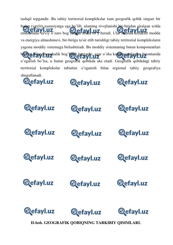  
 
tashqil topgandir. Bu tabiiy territorial komplekslar xam geografik qobik singari bir 
butun (yaxlit) xususiyatga ega bo’lib, ularning rivojlanishi bir-biridan ajralgan xolda 
emas, balki uzviy o’zaro bog’langan xolda ro’y beradi. Ular orasida uzluksiz modda 
va energiya almashinuvi, bir-biriga ta'sir etib turishligi tabiiy territorial komplekslarni 
yagona moddiy sistemaga birlashtiradi. Bu moddiy sistemaning butun komponentlari 
bir-biri bilan shunchalik bog’lanib ketganki, agar o’sha komponentlardan birontasida 
o’zgarish bo’lsa, u butun geografik qobikda aks etadi. Geografik qobikdagi tabiiy 
territorial komplekslar tabiatini o’rganish bilan regional tabiiy geografiya 
shugullanadi. 
 
 
 
 
 
 
 
 
 
 
 
 
 
 
 
 
 
 
 
 
II-bob. GEOGRAFIK QOBIQNING TARKIBIY QISIMLARI.  
