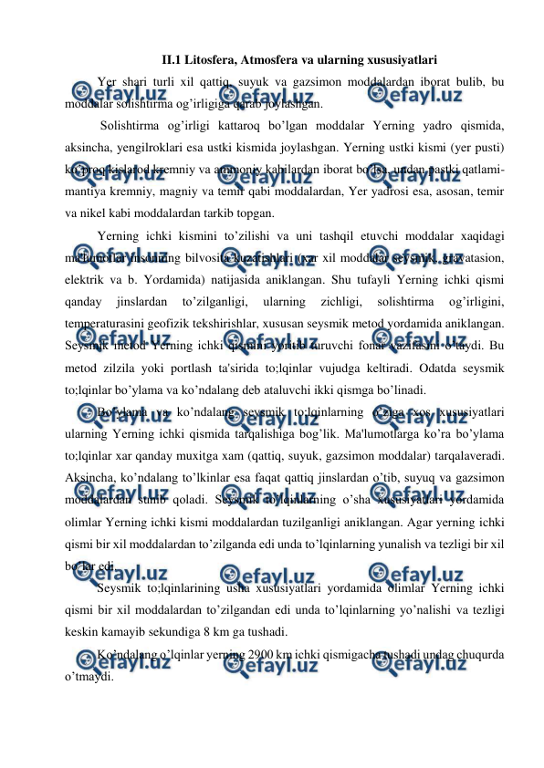  
 
 
 
II.1 Litosfera, Atmosfera va ularning xususiyatlari 
Yer shari turli xil qattiq, suyuk va gazsimon moddalardan iborat bulib, bu 
moddalar solishtirma og’irligiga qarab joylashgan. 
 Solishtirma og’irligi kattaroq bo’lgan moddalar Yerning yadro qismida, 
aksincha, yengilroklari esa ustki kismida joylashgan. Yerning ustki kismi (yer pusti) 
ko’proq kislarod kremniy va ammoniy kabilardan iborat bo’lsa, undan pastki qatlami- 
mantiya kremniy, magniy va temir qabi moddalardan, Yer yadrosi esa, asosan, temir 
va nikel kabi moddalardan tarkib topgan. 
  
Yerning ichki kismini to’zilishi va uni tashqil etuvchi moddalar xaqidagi 
ma'lumotlar insonning bilvosita kuzatishlari (xar xil moddalar seysmik, gravatasion, 
elektrik va b. Yordamida) natijasida aniklangan. Shu tufayli Yerning ichki qismi 
qanday 
jinslardan 
to’zilganligi, 
ularning 
zichligi, 
solishtirma 
og’irligini, 
temperaturasini geofizik tekshirishlar, xususan seysmik metod yordamida aniklangan. 
Seysmik metod Yerning ichki qismini yoritib turuvchi fonar vazifasini o’taydi. Bu 
metod zilzila yoki portlash ta'sirida to;lqinlar vujudga keltiradi. Odatda seysmik 
to;lqinlar bo’ylama va ko’ndalang deb ataluvchi ikki qismga bo’linadi. 
Bo’ylama va ko’ndalang seysmik to;lqinlarning o’ziga xos xususiyatlari 
ularning Yerning ichki qismida tarqalishiga bog’lik. Ma'lumotlarga ko’ra bo’ylama 
to;lqinlar xar qanday muxitga xam (qattiq, suyuk, gazsimon moddalar) tarqalaveradi. 
Aksincha, ko’ndalang to’lkinlar esa faqat qattiq jinslardan o’tib, suyuq va gazsimon 
moddalardan sunib qoladi. Seysmik to’lqinlarning o’sha xususiyatlari yordamida 
olimlar Yerning ichki kismi moddalardan tuzilganligi aniklangan. Agar yerning ichki 
qismi bir xil moddalardan to’zilganda edi unda to’lqinlarning yunalish va tezligi bir xil 
bo’lar edi. 
Seysmik to;lqinlarining usha xususiyatlari yordamida olimlar Yerning ichki 
qismi bir xil moddalardan to’zilgandan edi unda to’lqinlarning yo’nalishi va tezligi 
keskin kamayib sekundiga 8 km ga tushadi. 
Ko’ndalang o’lqinlar yerning 2900 km ichki qismigacha tushadi undag chuqurda 
o’tmaydi. 
