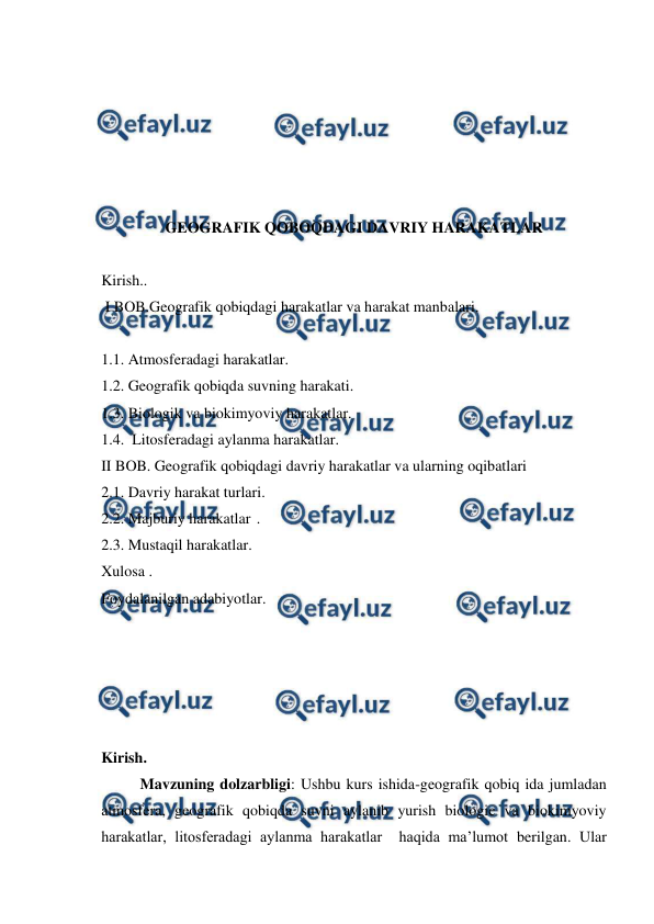  
 
 
 
 
 
 
GEOGRAFIK QOBOQDAGI DAVRIY HARAKATLAR 
 
Kirish.. 
 I BOB.Geografik qobiqdagi harakatlar va harakat manbalari. 
 
1.1. Atmosferadagi harakatlar. 
1.2. Geografik qobiqda suvning harakati. 
1.3. Biologik va biokimyoviy harakatlar. 
1.4.  Litosferadagi aylanma harakatlar. 
II BOB. Geografik qobiqdagi davriy harakatlar va ularning oqibatlari 
2.1. Davriy harakat turlari. 
2.2. Majburiy harakatlar . 
2.3. Mustaqil harakatlar. 
Xulosa . 
Foydalanilgan adabiyotlar. 
 
 
 
 
 
Kirish. 
  
Mavzuning dolzarbligi: Ushbu kurs ishida-geografik qobiq ida jumladan 
atmosfera, geografik qobiqda suvni aylanib yurish biologic va biokimyoviy 
harakatlar, litosferadagi aylanma harakatlar  haqida ma’lumot berilgan. Ular 
