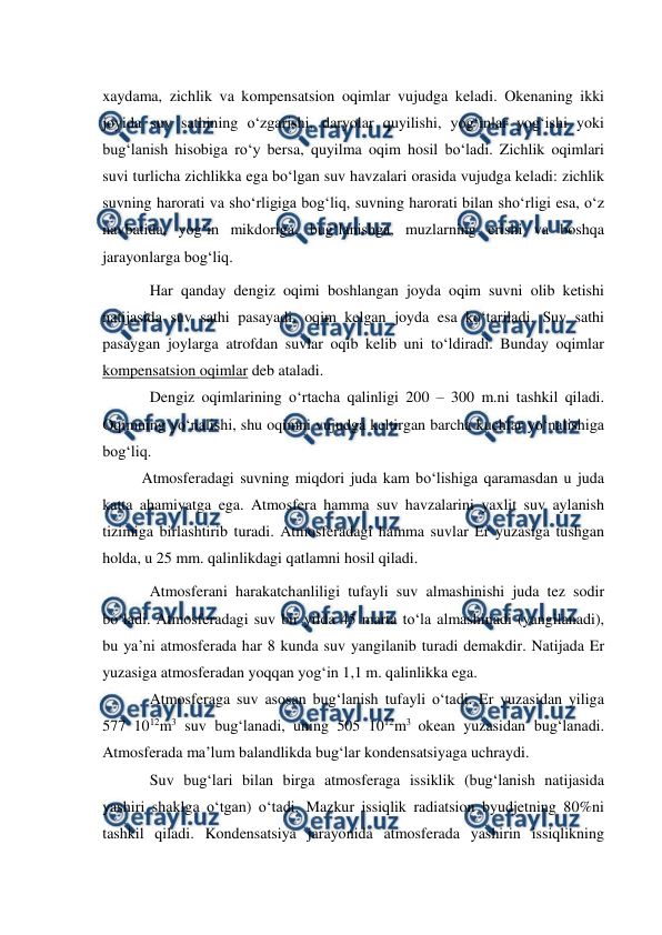  
 
xaydama, zichlik va kompensatsion oqimlar vujudga keladi. Okenaning ikki 
joyida suv sathining o‘zgarishi, daryolar quyilishi, yog‘inlar yog‘ishi yoki 
bug‘lanish hisobiga ro‘y bersa, quyilma oqim hosil bo‘ladi. Zichlik oqimlari 
suvi turlicha zichlikka ega bo‘lgan suv havzalari orasida vujudga keladi: zichlik 
suvning harorati va sho‘rligiga bog‘liq, suvning harorati bilan sho‘rligi esa, o‘z 
navbatida, yog‘in mikdoriga, bug‘lanishga, muzlarning erishi va boshqa 
jarayonlarga bog‘liq. 
Har qanday dengiz oqimi boshlangan joyda oqim suvni olib ketishi 
natijasida suv sathi pasayadi, oqim kelgan joyda esa ko‘tariladi. Suv sathi 
pasaygan joylarga atrofdan suvlar oqib kelib uni to‘ldiradi. Bunday oqimlar 
kompensatsion oqimlar deb ataladi. 
Dengiz oqimlarining o‘rtacha qalinligi 200 – 300 m.ni tashkil qiladi. 
Oqimning yo‘nalishi, shu oqimni vujudga keltirgan barcha kuchlar yo‘nalishiga 
bog‘liq. 
 
Atmosferadagi suvning miqdori juda kam bo‘lishiga qaramasdan u juda 
katta ahamiyatga ega. Atmosfera hamma suv havzalarini yaxlit suv aylanish 
tizimiga birlashtirib turadi. Atmosferadagi hamma suvlar Er yuzasiga tushgan 
holda, u 25 mm. qalinlikdagi qatlamni hosil qiladi. 
Atmosferani harakatchanliligi tufayli suv almashinishi juda tez sodir 
bo‘ladi. Atmosferadagi suv bir yilda 45 marta to‘la almashinadi (yangilanadi), 
bu ya’ni atmosferada har 8 kunda suv yangilanib turadi demakdir. Natijada Er 
yuzasiga atmosferadan yoqqan yog‘in 1,1 m. qalinlikka ega. 
Atmosferaga suv asosan bug‘lanish tufayli o‘tadi. Er yuzasidan yiliga 
577 1012m3 suv bug‘lanadi, uning 505 1012m3 okean yuzasidan bug‘lanadi. 
Atmosferada ma’lum balandlikda bug‘lar kondensatsiyaga uchraydi. 
Suv bug‘lari bilan birga atmosferaga issiklik (bug‘lanish natijasida 
yashiri shaklga o‘tgan) o‘tadi. Mazkur issiqlik radiatsion byudjetning 80%ni 
tashkil qiladi. Kondensatsiya jarayonida atmosferada yashirin issiqlikning 
