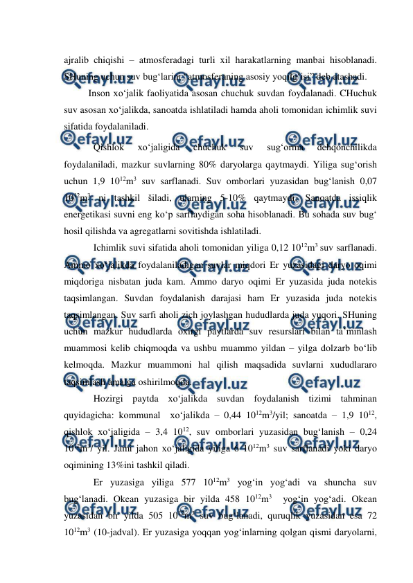  
 
ajralib chiqishi – atmosferadagi turli xil harakatlarning manbai hisoblanadi. 
SHuning uchun suv bug‘larini “atmosferaning asosiy yoqilg‘isi” deb atashadi. 
Inson xo‘jalik faoliyatida asosan chuchuk suvdan foydalanadi. CHuchuk 
suv asosan xo‘jalikda, sanoatda ishlatiladi hamda aholi tomonidan ichimlik suvi 
sifatida foydalaniladi. 
Qishlok 
xo‘jaligida 
chuchuk 
suv 
sug‘orma 
dehqonchilikda 
foydalaniladi, mazkur suvlarning 80% daryolarga qaytmaydi. Yiliga sug‘orish 
uchun 1,9 1012m3 suv sarflanadi. Suv omborlari yuzasidan bug‘lanish 0,07 
1012m3 ni tashkil šiladi, ularning 5-10% qaytmaydi. Sanoatda issiqlik 
energetikasi suvni eng ko‘p sarflaydigan soha hisoblanadi. Bu sohada suv bug‘ 
hosil qilishda va agregatlarni sovitishda ishlatiladi. 
Ichimlik suvi sifatida aholi tomonidan yiliga 0,12 1012m3 suv sarflanadi. 
Ammo xo‘jalikda foydalaniladigan suvlar miqdori Er yuzasidagi daryo oqimi 
miqdoriga nisbatan juda kam. Ammo daryo oqimi Er yuzasida juda notekis 
taqsimlangan. Suvdan foydalanish darajasi ham Er yuzasida juda notekis 
taqsimlangan. Suv sarfi aholi zich joylashgan hududlarda juda yuqori. SHuning 
uchun mazkur hududlarda oxirgi paytlarda suv resurslari bilan ta’minlash 
muammosi kelib chiqmoqda va ushbu muammo yildan – yilga dolzarb bo‘lib 
kelmoqda. Mazkur muammoni hal qilish maqsadida suvlarni xududlararo 
taqsimlash amalga oshirilmoqda. 
Hozirgi paytda xo‘jalikda suvdan foydalanish tizimi tahminan 
quyidagicha: kommunal  xo‘jalikda – 0,44 1012m3/yil; sanoatda – 1,9 1012, 
qishlok xo‘jaligida – 3,4 1012, suv omborlari yuzasidan bug‘lanish – 0,24 
1012m3/ yil. Jami jahon xo‘jaligida yiliga 6 1012m3 suv sarflanadi yoki daryo 
oqimining 13%ini tashkil qiladi. 
Er yuzasiga yiliga 577 1012m3 yog‘in yog‘adi va shuncha suv 
bug‘lanadi. Okean yuzasiga bir yilda 458 1012m3  yog‘in yog‘adi. Okean 
yuzasidan bir yilda 505 1012m3 suv bug‘lanadi, quruqlik yuzasidan esa 72 
1012m3 (10-jadval). Er yuzasiga yoqqan yog‘inlarning qolgan qismi daryolarni, 
