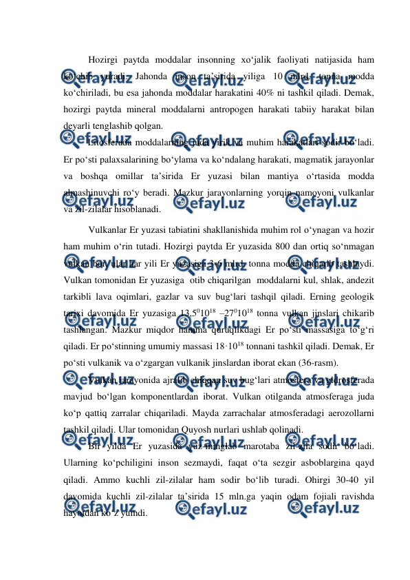  
 
Hozirgi paytda moddalar insonning xo‘jalik faoliyati natijasida ham 
ko‘chib yuradi. Jahonda inson ta’sirida yiliga 10 mlrd. tonna modda 
ko‘chiriladi, bu esa jahonda moddalar harakatini 40% ni tashkil qiladi. Demak, 
hozirgi paytda mineral moddalarni antropogen harakati tabiiy harakat bilan 
deyarli tenglashib qolgan. 
 
Litosferada moddalarning juda yirik va muhim harakatlari sodir bo‘ladi. 
Er po‘sti palaxsalarining bo‘ylama va ko‘ndalang harakati, magmatik jarayonlar 
va boshqa omillar ta’sirida Er yuzasi bilan mantiya o‘rtasida modda 
almashinuvchi ro‘y beradi. Mazkur jarayonlarning yorqin namoyoni vulkanlar 
va zil-zilalar hisoblanadi. 
Vulkanlar Er yuzasi tabiatini shakllanishida muhim rol o‘ynagan va hozir 
ham muhim o‘rin tutadi. Hozirgi paytda Er yuzasida 800 dan ortiq so‘nmagan 
vulkan bor, ular har yili Er yuzasiga 3-6 mlrd. tonna modda chiqarib tashlaydi. 
Vulkan tomonidan Er yuzasiga  otib chiqarilgan  moddalarni kul, shlak, andezit 
tarkibli lava oqimlari, gazlar va suv bug‘lari tashqil qiladi. Erning geologik 
tarixi davomida Er yuzasiga 13,501018 –2701018 tonna vulkan jinslari chikarib 
tashlangan. Mazkur miqdor hamma quruqlikdagi Er po‘sti massasiga to‘g‘ri 
qiladi. Er po‘stinning umumiy massasi 18·1018 tonnani tashkil qiladi. Demak, Er 
po‘sti vulkanik va o‘zgargan vulkanik jinslardan iborat ekan (36-rasm). 
Vulkan jarayonida ajralib chiqqan suv bug‘lari atmosfera va gidrosferada 
mavjud bo‘lgan komponentlardan iborat. Vulkan otilganda atmosferaga juda 
ko‘p qattiq zarralar chiqariladi. Mayda zarrachalar atmosferadagi aerozollarni 
tashkil qiladi. Ular tomonidan Quyosh nurlari ushlab qolinadi. 
Bir yilda Er yuzasida yuz-minglab marotaba zil-zila sodir bo‘ladi. 
Ularning ko‘pchiligini inson sezmaydi, faqat o‘ta sezgir asboblargina qayd 
qiladi. Ammo kuchli zil-zilalar ham sodir bo‘lib turadi. Ohirgi 30-40 yil 
davomida kuchli zil-zilalar ta’sirida 15 mln.ga yaqin odam fojiali ravishda 
hayotdan ko‘z yumdi. 
