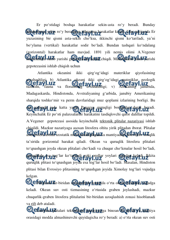  
 
Er po‘stidagi boshqa harakatlar sekin-asta ro‘y beradi. Bunday 
harakatlarga sekin ro‘y beradigan tebranma harakatlar kiradi. Ular natijasida Er 
yuzasining bir qismi asta-sekin cho‘ksa, ikkinchi qismi ko‘tariladi, ya’ni 
bo‘ylama (vertikal) harakatlar sodir bo‘ladi. Bundan tashqari ko‘ndalang 
(gorizontal) harakatlar ham mavjud. 1891 yili nemis olimi A.Vegener 
materiklarni suzib yurishi gepotezasini ishlab chiqdi. Materiklarni suzib yurishi 
gepotezasini ishlab chiqish uchun  
 Atlantika 
okeanini 
ikki 
qirg‘og‘idagi 
materiklar 
qiyofasining 
o‘xshashligi; b) Atlantika okeani ikki qirg‘og‘idagi materiklar geologik 
tuzilishi, fauna va florasining o‘xshashligi; v) Afrikaning janubida, 
Madagaskarda, Hindistonda, Avstraliyaning g‘arbida, janubiy Amerikaning 
sharqida toshko‘mir va perm davrlaridagi muz qoplami izlarining borligi. Bu 
esa qadimda juda katta yaxlit Pangeya quruqligi borligidan darak beradi. 
Keyinchalik Er po‘sti palaxsalarini harakatini tasdiqlovchi qator dalillar topildi. 
A.Vegener  gepotezasi asosida keyinchalik tektonik plitalar nazariyasi ishlab 
chiqildi. Mazkur nazariyaga asosan litosfera oltita yirik plitadan iborat. Plitalar 
astenosfera ustida izostatik muvozanatlashgan va mantiyadagi konvektiv issiqlik 
ta’sirida gorizontal harakat qiladi. Okean va quruqlik litosfera plitalari 
to‘qnashgan joyda okean plitalari cho‘kadi va chuqur cho‘kmalar hosil bo‘ladi, 
quruqlikda esa tog‘lar ko‘tariladi yoki orollar yoylari vujudga keladi. Ikkita 
quruqlik plitasi to‘qnashgan joyda esa tog‘lar hosil bo‘ladi. Masalan, Hindiston 
plitasi bilan Evrosiyo plitasining to‘qnashgan joyida Ximolay tog‘lari vujudga 
kelgan. 
Plitalarni bir-biridan uzoqlashish zonasida o‘rta okean tizmalari vujudga 
keladi. Okean suv osti tizmasining o‘rtasida graben joylashadi, mazkur 
chuqurlik-graben litosfera plitalarini bir-biridan uzoqlashish zonasi hisoblanadi 
va rift deb ataladi.  
Litosfera plitalari tektonikasi nazariyasiga binoan Er po‘sti va mantiya 
orasidagi modda almashinuvchi quyidagicha ro‘y beradi: a) o‘rta okean suv osti 
