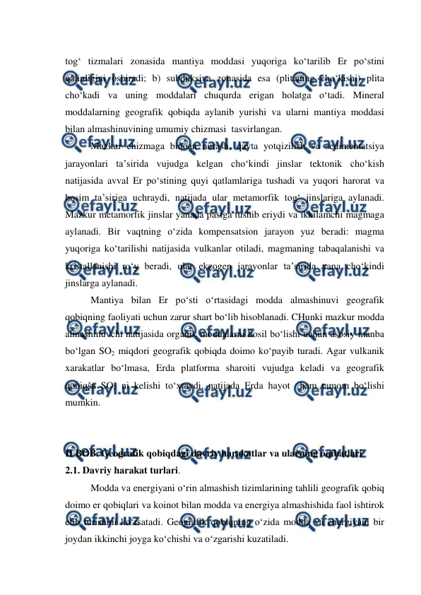  
 
tog‘ tizmalari zonasida mantiya moddasi yuqoriga ko‘tarilib Er po‘stini 
qalinligini oshiradi; b) subduksiya zonasida esa (plitaning cho‘kishi) plita 
cho‘kadi va uning moddalari chuqurda erigan holatga o‘tadi. Mineral 
moddalarning geografik qobiqda aylanib yurishi va ularni mantiya moddasi 
bilan almashinuvining umumiy chizmasi  tasvirlangan. 
Mazkur chizmaga binoan nurash, qayta yotqizilish va sedimentatsiya 
jarayonlari ta’sirida vujudga kelgan cho‘kindi jinslar tektonik cho‘kish 
natijasida avval Er po‘stining quyi qatlamlariga tushadi va yuqori harorat va 
bosim ta’siriga uchraydi, natijada ular metamorfik tog‘ jinslariga aylanadi. 
Mazkur metamorfik jinslar yanada pastga tushib eriydi va ikkilamchi magmaga 
aylanadi. Bir vaqtning o‘zida kompensatsion jarayon yuz beradi: magma 
yuqoriga ko‘tarilishi natijasida vulkanlar otiladi, magmaning tabaqalanishi va 
kristallanishi ro‘y beradi, ular ekzogen jarayonlar ta’sirida yana cho‘kindi 
jinslarga aylanadi. 
Mantiya bilan Er po‘sti o‘rtasidagi modda almashinuvi geografik 
qobiqning faoliyati uchun zarur shart bo‘lib hisoblanadi. CHunki mazkur modda 
almashinuvchi natijasida organik moddalarni hosil bo‘lishi uchun asosiy manba 
bo‘lgan SO2 miqdori geografik qobiqda doimo ko‘payib turadi. Agar vulkanik 
xarakatlar bo‘lmasa, Erda platforma sharoiti vujudga keladi va geografik 
qobiqša SO2 ni kelishi to‘xtaydi, natijada Erda hayot  ham tamom bo‘lishi 
mumkin. 
 
 
II BOB. Geografik qobiqdagi davriy harakatlar va ularning oqibatlari 
2.1. Davriy harakat turlari. 
Modda va energiyani o‘rin almashish tizimlarining tahlili geografik qobiq 
doimo er qobiqlari va koinot bilan modda va energiya almashishida faol ishtirok 
etib turishini ko‘rsatadi. Geografik qobiqning o‘zida modda va energiyani bir 
joydan ikkinchi joyga ko‘chishi va o‘zgarishi kuzatiladi. 
