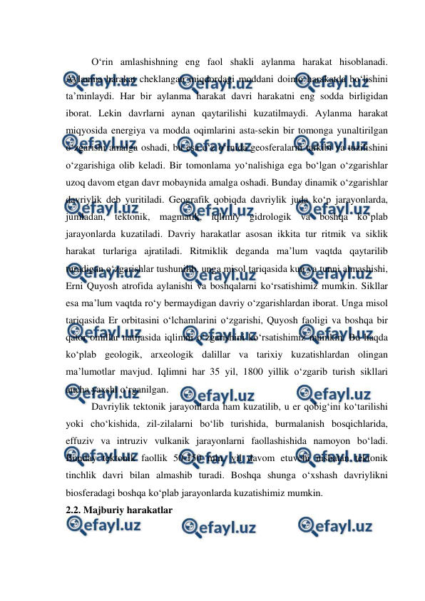  
 
O‘rin amlashishning eng faol shakli aylanma harakat hisoblanadi. 
Aylanma harakat cheklangan miqdordagi moddani doimo harakatda bo‘lishini 
ta’minlaydi. Har bir aylanma harakat davri harakatni eng sodda birligidan 
iborat. Lekin davrlarni aynan qaytarilishi kuzatilmaydi. Aylanma harakat 
miqyosida energiya va modda oqimlarini asta-sekin bir tomonga yunaltirilgan 
o‘zgarishi amalga oshadi, bu esa o‘z o‘rnida geosferalarni tarkibi va tuzilishini 
o‘zgarishiga olib keladi. Bir tomonlama yo‘nalishiga ega bo‘lgan o‘zgarishlar 
uzoq davom etgan davr mobaynida amalga oshadi. Bunday dinamik o‘zgarishlar 
davriylik deb yuritiladi. Geografik qobiqda davriylik juda ko‘p jarayonlarda, 
jumladan, tektonik, magmatik, iqlimiy gidrologik va boshqa ko‘plab 
jarayonlarda kuzatiladi. Davriy harakatlar asosan ikkita tur ritmik va siklik 
harakat turlariga ajratiladi. Ritmiklik deganda ma’lum vaqtda qaytarilib 
turadigan o‘zgarishlar tushunilib, unga misol tariqasida kun va tunni almashishi, 
Erni Quyosh atrofida aylanishi va boshqalarni ko‘rsatishimiz mumkin. Sikllar 
esa ma’lum vaqtda ro‘y bermaydigan davriy o‘zgarishlardan iborat. Unga misol 
tariqasida Er orbitasini o‘lchamlarini o‘zgarishi, Quyosh faoligi va boshqa bir 
qator omillar natijasida iqlimni o‘zgarishini ko‘rsatishimiz mumkin. Bu haqda 
ko‘plab geologik, arxeologik dalillar va tarixiy kuzatishlardan olingan 
ma’lumotlar mavjud. Iqlimni har 35 yil, 1800 yillik o‘zgarib turish sikllari 
ancha yaxshi o‘rganilgan. 
Davriylik tektonik jarayonlarda ham kuzatilib, u er qobig‘ini ko‘tarilishi 
yoki cho‘kishida, zil-zilalarni bo‘lib turishida, burmalanish bosqichlarida, 
effuziv va intruziv vulkanik jarayonlarni faollashishida namoyon bo‘ladi. 
Bunday tektonik faollik 50-150 mln. yil davom etuvchi nisbatan tektonik 
tinchlik davri bilan almashib turadi. Boshqa shunga o‘xshash davriylikni 
biosferadagi boshqa ko‘plab jarayonlarda kuzatishimiz mumkin.   
2.2. Majburiy harakatlar 
 
