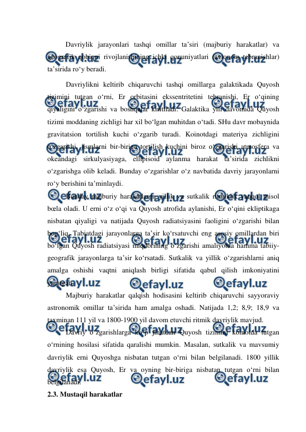  
 
 
Davriylik jarayonlari tashqi omillar ta’siri (majburiy harakatlar) va 
geografik qobiqni rivojlanishining ichki qonuniyatlari (avtonom tebranishlar) 
ta’sirida ro‘y beradi. 
Davriylikni keltirib chiqaruvchi tashqi omillarga galaktikada Quyosh 
tizimini tutgan o‘rni, Er orbitasini ekssentritetini tebranishi, Er o‘qining 
qiyaligini o‘zgarishi va boshqalar kiritiladi. Galaktika yili davomida Quyosh 
tizimi moddaning zichligi har xil bo‘lgan muhitdan o‘tadi. SHu davr mobaynida 
gravitatsion tortilish kuchi o‘zgarib turadi. Koinotdagi materiya zichligini 
o‘zgarishi, jismlarni bir-biriga tortilish kuchini biroz o‘zgarishi atmosfera va 
okeandagi sirkulyasiyaga, ellipisoid aylanma harakat ta’sirida zichlikni 
o‘zgarishga olib keladi. Bunday o‘zgarishlar o‘z navbatida davriy jarayonlarni 
ro‘y berishini ta’minlaydi. 
Bunday majburiy harakatlarga yillik va sutkalik ritmiklik yaqqol misol 
bœla oladi. U erni o‘z o‘qi va Quyosh atrofida aylanishi, Er o‘qini ekliptikaga 
nisbatan qiyaligi va natijada Quyosh radiatsiyasini faoligini o‘zgarishi bilan 
bog‘liq. Tabiatdagi jarayonlarga ta’sir ko‘rsatuvchi eng asosiy omillardan biri 
bo‘lgan Quyosh radiatsiyasi miqdorining o‘zgarishi amaliyotda hamma tabiiy- 
geografik jarayonlarga ta’sir ko‘rsatadi. Sutkalik va yillik o‘zgarishlarni aniq 
amalga oshishi vaqtni aniqlash birligi sifatida qabul qilish imkoniyatini 
yaratgan. 
Majburiy harakatlar qalqish hodisasini keltirib chiqaruvchi sayyoraviy 
astronomik omillar ta’sirida ham amalga oshadi. Natijada 1,2; 8,9; 18,9 va 
taxminan 111 yil va 1800-1900 yil davom etuvchi ritmik davriylik mavjud. 
Davriy o‘zgarishlarga ko‘p jihatdan Quyosh tizimini koinotda tutgan 
o‘rnining hosilasi sifatida qaralishi mumkin. Masalan, sutkalik va mavsumiy 
davriylik erni Quyoshga nisbatan tutgan o‘rni bilan belgilanadi. 1800 yillik 
davriylik esa Quyosh, Er va oyning bir-biriga nisbatan tutgan o‘rni bilan 
belgilanadi. 
2.3. Mustaqil harakatlar 
