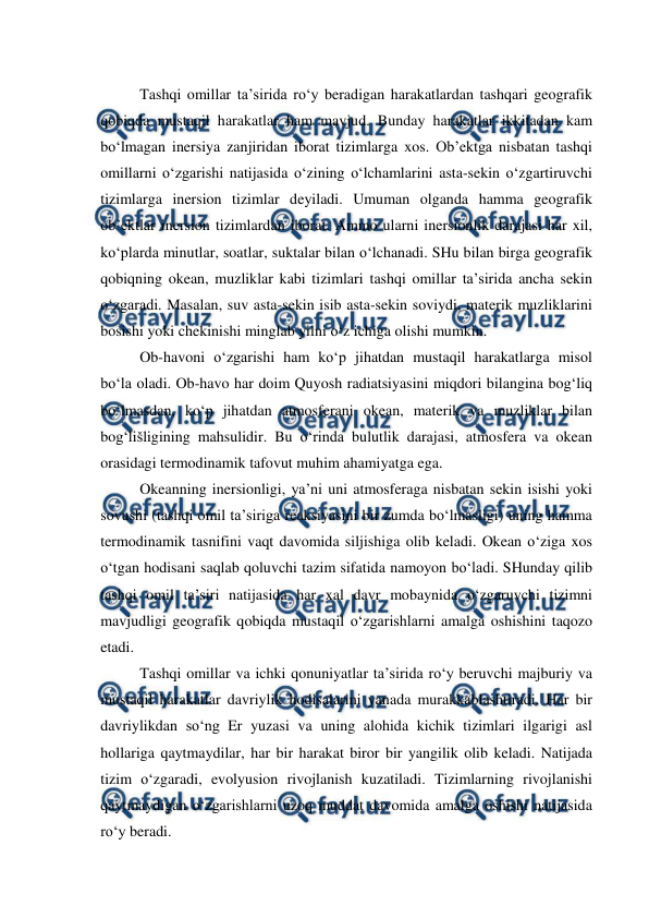  
 
Tashqi omillar ta’sirida ro‘y beradigan harakatlardan tashqari geografik 
qobiqda mustaqil harakatlar ham mavjud. Bunday harakatlar ikkitadan kam 
bo‘lmagan inersiya zanjiridan iborat tizimlarga xos. Ob’ektga nisbatan tashqi 
omillarni o‘zgarishi natijasida o‘zining o‘lchamlarini asta-sekin o‘zgartiruvchi 
tizimlarga inersion tizimlar deyiladi. Umuman olganda hamma geografik 
ob’ektlar inersion tizimlardan iborat. Ammo ularni inersionlik darajasi har xil, 
ko‘plarda minutlar, soatlar, suktalar bilan o‘lchanadi. SHu bilan birga geografik 
qobiqning okean, muzliklar kabi tizimlari tashqi omillar ta’sirida ancha sekin 
o‘zgaradi. Masalan, suv asta-sekin isib asta-sekin soviydi, materik muzliklarini 
bosishi yoki chekinishi minglab yilni o‘z ichiga olishi mumkin. 
Ob-havoni o‘zgarishi ham ko‘p jihatdan mustaqil harakatlarga misol 
bo‘la oladi. Ob-havo har doim Quyosh radiatsiyasini miqdori bilangina bog‘liq 
bo‘lmasdan, ko‘p jihatdan atmosferani okean, materik va muzliklar bilan 
bog‘lišligining mahsulidir. Bu o‘rinda bulutlik darajasi, atmosfera va okean 
orasidagi termodinamik tafovut muhim ahamiyatga ega. 
Okeanning inersionligi, ya’ni uni atmosferaga nisbatan sekin isishi yoki 
sovushi (tashqi omil ta’siriga reaksiyasini bir zumda bo‘lmasligi) uning hamma 
termodinamik tasnifini vaqt davomida siljishiga olib keladi. Okean o‘ziga xos 
o‘tgan hodisani saqlab qoluvchi tazim sifatida namoyon bo‘ladi. SHunday qilib 
tashqi omil ta’siri natijasida har xal davr mobaynida o‘zgaruvchi tizimni 
mavjudligi geografik qobiqda mustaqil o‘zgarishlarni amalga oshishini taqozo 
etadi. 
Tashqi omillar va ichki qonuniyatlar ta’sirida ro‘y beruvchi majburiy va 
mustaqil harakatlar davriylik hodisalarini yanada murakkablashtiradi. Har bir 
davriylikdan so‘ng Er yuzasi va uning alohida kichik tizimlari ilgarigi asl 
hollariga qaytmaydilar, har bir harakat biror bir yangilik olib keladi. Natijada 
tizim o‘zgaradi, evolyusion rivojlanish kuzatiladi. Tizimlarning rivojlanishi 
qaytmaydigan o‘zgarishlarni uzoq muddat davomida amalga oshishi natijasida 
ro‘y beradi. 
