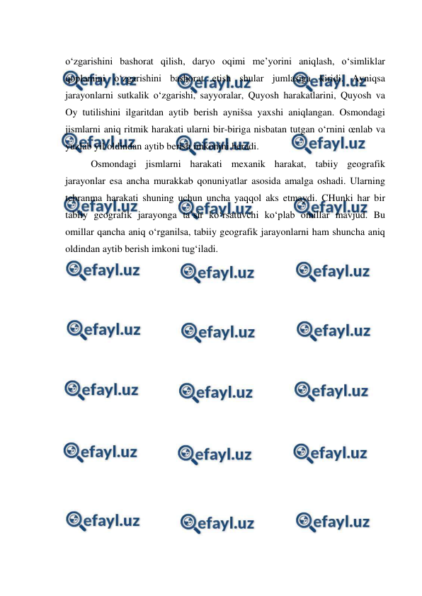  
 
o‘zgarishini bashorat qilish, daryo oqimi me’yorini aniqlash, o‘simliklar 
qoplamini o‘zgarishini bashorat etish shular jumlasiga kiridi. Ayniqsa 
jarayonlarni sutkalik o‘zgarishi, sayyoralar, Quyosh harakatlarini, Quyosh va 
Oy tutilishini ilgaritdan aytib berish aynišsa yaxshi aniqlangan. Osmondagi 
jismlarni aniq ritmik harakati ularni bir-biriga nisbatan tutgan o‘rnini œnlab va 
yuzlab yil oldindan aytib berish imkonini beradi. 
Osmondagi jismlarni harakati mexanik harakat, tabiiy geografik 
jarayonlar esa ancha murakkab qonuniyatlar asosida amalga oshadi. Ularning 
tebranma harakati shuning uchun uncha yaqqol aks etmaydi. CHunki har bir 
tabiiy geografik jarayonga ta’sir ko‘rsatuvchi ko‘plab omillar mavjud. Bu 
omillar qancha aniq o‘rganilsa, tabiiy geografik jarayonlarni ham shuncha aniq 
oldindan aytib berish imkoni tug‘iladi. 
 
 
 
 
 
 
 
 
 
 
 
 
 
 
 
 
 
