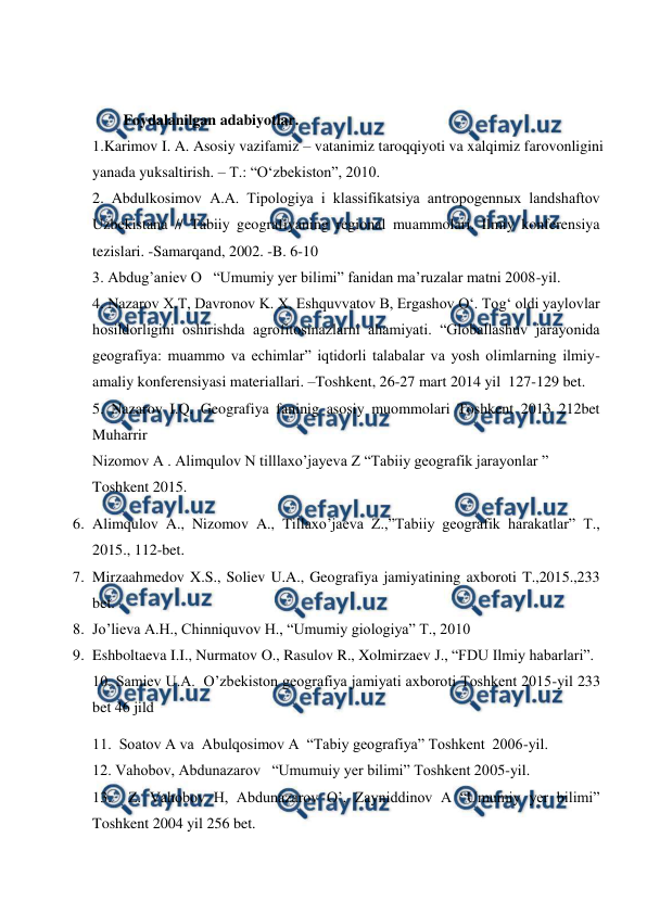  
 
 
Foydalanilgan adabiyotlar. 
1.Karimov I. A. Asosiy vazifamiz – vatanimiz taroqqiyoti va xalqimiz farovonligini 
yanada yuksaltirish. – T.: “O‘zbekiston”, 2010. 
2. Abdulkosimov A.A. Tipologiya i klassifikatsiya antropogennыx landshaftov 
Uzbekistana // Tabiiy geografiyaning regional muammolari. Ilmiy konferensiya 
tezislari. -Samarqand, 2002. -B. 6-10  
3. Abdug’aniev O   “Umumiy yer bilimi” fanidan ma’ruzalar matni 2008-yil. 
4. Nazarov X.T, Davronov K. X, Eshquvvatov B, Ergashov O‘. Tog‘ oldi yaylovlar 
hosildorligini oshirishda agrofitosinazlarni ahamiyati. “Globallashuv jarayonida 
geografiya: muammo va echimlar” iqtidorli talabalar va yosh olimlarning ilmiy-
amaliy konferensiyasi materiallari. –Toshkent, 26-27 mart 2014 yil  127-129 bet. 
5. Nazarov I.Q. Geografiya faninig asosiy muommolari Toshkent 2013 212bet 
Muharrir 
Nizomov A . Alimqulov N tilllaxo’jayeva Z “Tabiiy geografik jarayonlar ” 
Toshkent 2015. 
6. Alimqulov A., Nizomov A., Tillaxo’jaeva Z.,”Tabiiy geografik harakatlar” T., 
2015., 112-bet. 
7. Mirzaahmedov X.S., Soliev U.A., Geografiya jamiyatining axboroti T.,2015.,233 
bet. 
8. Jo’lieva A.H., Chinniquvov H., “Umumiy giologiya” T., 2010 
9. Eshboltaeva I.I., Nurmatov O., Rasulov R., Xolmirzaev J., “FDU Ilmiy habarlari”. 
10. Samiev U.A.  O’zbekiston geografiya jamiyati axboroti Toshkent 2015-yil 233 
bet 46 jild 
11.  Soatov A va  Abulqosimov A  “Tabiy geografiya” Toshkent  2006-yil. 
12. Vahobov, Abdunazarov   “Umumuiy yer bilimi” Toshkent 2005-yil. 
13.  Z. Vahobov H, Abdunazarov O’, Zayniddinov A “Umumiy yer bilimi” 
Toshkent 2004 yil 256 bet. 
