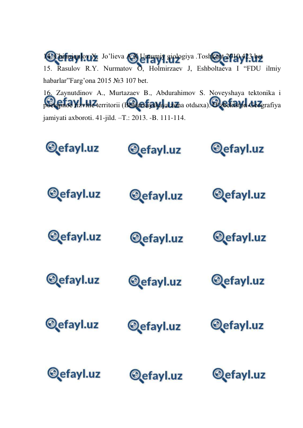  
 
 
14. Chinniqulov X,  Jo’lieva A.X Umumiy giologiya .Toshkent 2010 423 bet 
15. Rasulov R.Y. Nurmatov O, Holmirzaev J, Eshboltaeva I “FDU ilmiy 
habarlar”Farg’ona 2015 №3 107 bet. 
16. Zaynutdinov A., Murtazaev B., Abdurahimov S. Noveyshaya tektonika i 
poetapnoe rizvitie territorii (Beldersayskaya zona otdыxa). O‘zbekiston Geografiya 
jamiyati axboroti. 41-jild. –T.: 2013. -B. 111-114. 
