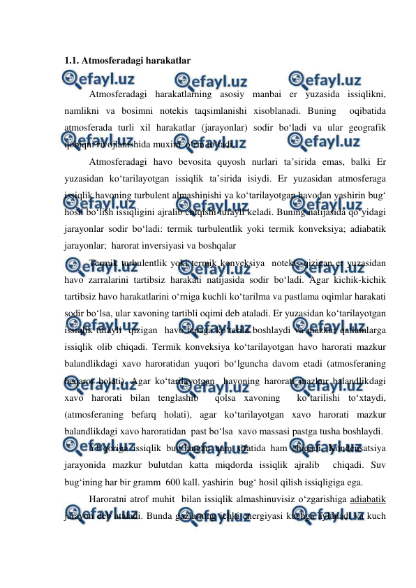  
 
1.1. Atmosferadagi harakatlar 
 
Atmosferadagi harakatlarning asosiy manbai er yuzasida issiqlikni, 
namlikni va bosimni notekis taqsimlanishi xisoblanadi. Buning  oqibatida 
atmosferada turli xil harakatlar (jarayonlar) sodir bo‘ladi va ular geografik 
qobiqni rivojlanishida muxim  o‘rin to‘tadi. 
Atmosferadagi havo bevosita quyosh nurlari ta’sirida emas, balki Er 
yuzasidan ko‘tarilayotgan issiqlik ta’sirida isiydi. Er yuzasidan atmosferaga 
issiqlik havoning turbulent almashinishi va ko‘tarilayotgan havodan yashirin bug‘ 
hosil bo‘lish issiqligini ajralib chiqishi tufayli keladi. Buning natijasida qo‘yidagi  
jarayonlar sodir bo‘ladi: termik turbulentlik yoki termik konveksiya; adiabatik 
jarayonlar;  harorat inversiyasi va boshqalar 
Termik turbulentlik yoki termik konveksiya  notekis qizigan er yuzasidan 
havo zarralarini tartibsiz harakati natijasida sodir bo‘ladi. Agar kichik-kichik 
tartibsiz havo harakatlarini o‘rniga kuchli ko‘tarilma va pastlama oqimlar harakati 
sodir bo‘lsa, ular xavoning tartibli oqimi deb ataladi. Er yuzasidan ko‘tarilayotgan 
issiqlik tufayli  qizigan  havo tepaga ko‘tarila boshlaydi va mazkur qatlamlarga 
issiqlik olib chiqadi. Termik konveksiya ko‘tarilayotgan havo harorati mazkur 
balandlikdagi xavo haroratidan yuqori bo‘lguncha davom etadi (atmosferaning 
beqaror holati). Agar ko‘tarilayotgan  havoning harorati mazkur balandlikdagi 
xavo harorati bilan tenglashib  qolsa xavoning  ko‘tarilishi to‘xtaydi, 
(atmosferaning befarq holati), agar ko‘tarilayotgan xavo harorati mazkur 
balandlikdagi xavo haroratidan  past bo‘lsa  xavo massasi pastga tusha boshlaydi. 
YUqoriga issiqlik bug‘langan nam sifatida ham chiqadi. Kondensatsiya 
jarayonida mazkur bulutdan katta miqdorda issiqlik ajralib  chiqadi. Suv 
bug‘ining har bir gramm  600 kall. yashirin  bug‘ hosil qilish issiqligiga ega.  
Haroratni atrof muhit  bilan issiqlik almashinuvisiz o‘zgarishiga adiabatik 
jarayon deb ataladi. Bunda gazlarning ichki energiyasi kuchga aylanadi va kuch 
