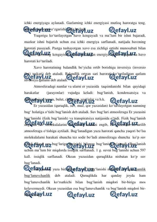  
 
ichki energiyaga aylanadi. Gazlarning ichki energiyasi mutloq haroratga teng, 
natijada haroratni o‘zgarishi sodir bo‘ladi. 
 
Yuqoriga ko‘tarilayotgan havo kengayadi va ma’lum bir ishni bajaradi, 
mazkur ishni bajarish uchun esa ichki energiya sarflanadi, natijada havoning 
harorati pasayadi. Pastga tushayotgan xavo esa zichligi ortishi munosabati bilan 
siqiladi, havoning kengayishi uchun sarflangan energiya ajralib chiqadi va havo 
harorati ko‘tariladi. 
Xavo haroratining balandlik bo‘yicha ortib borishiga inversiya (inversio 
(lot) teskari) deb ataladi. Balandlik ortgan sari harorati ko‘tariladigan qatlam 
inversiya qatlami deb ataladi. 
Atmosferadagi namlar va ularni er yuzasida  taqsimlanishi  bilan  quyidagi  
harakatlar  (jarayonlar) vujudga keladi: bug‘lanish, kondensatsiya va 
sublimatsiya, tuman, bulut, chaqmoq, yog‘inlar va h.k. 
 
Er yuzasidan (quruqlik, suv, muz, qor yuzasidan) ko‘tarilayotgan namning 
bug‘ holatiga o‘tishi bug‘lanish deb ataladi. Suv bug‘lari atmosferaga Er yuzasini 
bug‘lanishi (fizik bug‘lanish) va transpiratsiya natijasida o‘tadi. Fizik bug‘lanish 
deganda suv molekulalarini bug‘lanish kuchini engib, Er yuzasidan ko‘tarilib 
atmosferaga o‘tishiga aytiladi. Bug‘lanadigan yuza harorati qancha yuqori bo‘lsa 
molekulalarni harakati shuncha tez sodir bo‘ladi atmosferaga shuncha  ko‘p suv 
o‘tadi. Havo suv bug‘lariga tuyinishi bilanoq bug‘lanish to‘xtaydi. Bug‘lanish 
uchun ma’lum bir miqdorda issiqlik sarflanadi. 1 g. suvni bug‘lanishi uchun 597 
kall. issiqlik sarflanadi. Okean yuzasidan quruqlikka nisbatan ko‘p suv 
bug‘lanadi. 
Har qanday yuza birligidan (1 sm2) bug‘lanishi mumkin  bo‘lgan namlik 
bug‘lanuvchanlik 
deb 
ataladi. 
Quruqlikda 
har 
qanday 
joyda 
ham 
bug‘lanuvchanlik ko‘rsatkichi bilan bug‘lanish miqdori bir-biriga mos 
kelavermaydi. Okean yuzasidan esa bug‘lanuvchanlik va bug‘lanish miqdori bir-
biriga teng. 
