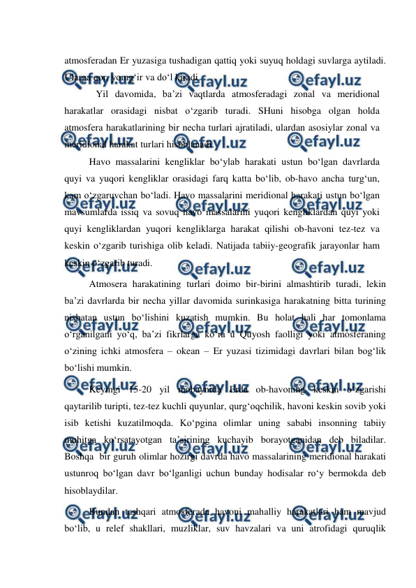  
 
atmosferadan Er yuzasiga tushadigan qattiq yoki suyuq holdagi suvlarga aytiladi. 
Ularga qor, yomg‘ir va do‘l kiradi. 
Yil davomida, ba’zi vaqtlarda atmosferadagi zonal va meridional 
harakatlar orasidagi nisbat o‘zgarib turadi. SHuni hisobga olgan holda 
atmosfera harakatlarining bir necha turlari ajratiladi, ulardan asosiylar zonal va 
meridional harakat turlari hisoblanadi. 
 
Havo massalarini kengliklar bo‘ylab harakati ustun bo‘lgan davrlarda 
quyi va yuqori kengliklar orasidagi farq katta bo‘lib, ob-havo ancha turg‘un, 
kam o‘zgaruvchan bo‘ladi. Havo massalarini meridional harakati ustun bo‘lgan 
mavsumlarda issiq va sovuq havo massalarini yuqori kengliklardan quyi yoki 
quyi kengliklardan yuqori kengliklarga harakat qilishi ob-havoni tez-tez va 
keskin o‘zgarib turishiga olib keladi. Natijada tabiiy-geografik jarayonlar ham 
keskin o‘zgarib turadi. 
 
Atmosera harakatining turlari doimo bir-birini almashtirib turadi, lekin 
ba’zi davrlarda bir necha yillar davomida surinkasiga harakatning bitta turining 
nisbatan ustun bo‘lishini kuzatish mumkin. Bu holat hali har tomonlama 
o‘rganilgani yo‘q, ba’zi fikrlarga ko‘ra u Quyosh faolligi yoki atmosferaning 
o‘zining ichki atmosfera – okean – Er yuzasi tizimidagi davrlari bilan bog‘lik 
bo‘lishi mumkin. 
 
Keyingi 15-20 yil mobaynida Erda ob-havoning keskin o‘zgarishi 
qaytarilib turipti, tez-tez kuchli quyunlar, qurg‘oqchilik, havoni keskin sovib yoki 
isib ketishi kuzatilmoqda. Ko‘pgina olimlar uning sababi insonning tabiiy 
muhitga ko‘rsatayotgan ta’sirining kuchayib borayotganidan deb biladilar. 
Boshqa  bir guruh olimlar hozirgi davrda havo massalarining meridional harakati 
ustunroq bo‘lgan davr bo‘lganligi uchun bunday hodisalar ro‘y bermokda deb 
hisoblaydilar. 
 
Bundan tashqari atmosferada havoni mahalliy harakatlari ham mavjud 
bo‘lib, u relef shakllari, muzliklar, suv havzalari va uni atrofidagi quruqlik 
