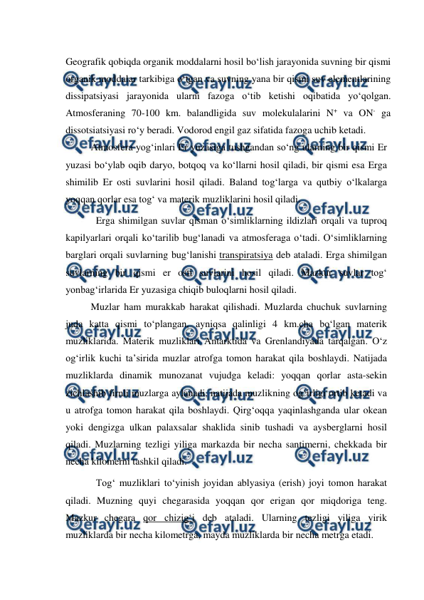  
 
Geografik qobiqda organik moddalarni hosil bo‘lish jarayonida suvning bir qismi 
organik moddalar tarkibiga o‘tgan va suvning yana bir qismi suv elementlarining 
dissipatsiyasi jarayonida ularni fazoga o‘tib ketishi oqibatida yo‘qolgan. 
Atmosferaning 70-100 km. balandligida suv molekulalarini N+ va ON- ga 
dissotsiatsiyasi ro‘y beradi. Vodorod engil gaz sifatida fazoga uchib ketadi. 
 
Atmosfera yog‘inlari Er yuzasiga tushgandan so‘ng ularning bir qismi Er 
yuzasi bo‘ylab oqib daryo, botqoq va ko‘llarni hosil qiladi, bir qismi esa Erga 
shimilib Er osti suvlarini hosil qiladi. Baland tog‘larga va qutbiy o‘lkalarga 
yoqqan qorlar esa tog‘ va materik muzliklarini hosil qiladi. 
Erga shimilgan suvlar qisman o‘simliklarning ildizlari orqali va tuproq 
kapilyarlari orqali ko‘tarilib bug‘lanadi va atmosferaga o‘tadi. O‘simliklarning 
barglari orqali suvlarning bug‘lanishi transpiratsiya deb ataladi. Erga shimilgan 
suvlarning bir qismi er osti suvlarini hosil qiladi. Mazkur suvlar tog‘ 
yonbag‘irlarida Er yuzasiga chiqib buloqlarni hosil qiladi.  
 
Muzlar ham murakkab harakat qilishadi. Muzlarda chuchuk suvlarning 
juda katta qismi to‘plangan, ayniqsa qalinligi 4 km.cha bo‘lgan materik 
muzliklarida. Materik muzliklari Antarktida va Grenlandiyada tarqalgan. O‘z 
og‘irlik kuchi ta’sirida muzlar atrofga tomon harakat qila boshlaydi. Natijada 
muzliklarda dinamik munozanat vujudga keladi: yoqqan qorlar asta-sekin 
zichlashib firnli muzlarga aylanadi, natijada muzlikning og‘irligi ortib ketadi va 
u atrofga tomon harakat qila boshlaydi. Qirg‘oqqa yaqinlashganda ular okean 
yoki dengizga ulkan palaxsalar shaklida sinib tushadi va aysberglarni hosil 
qiladi. Muzlarning tezligi yiliga markazda bir necha santimerni, chekkada bir 
necha kilomerni tashkil qiladi. 
Tog‘ muzliklari to‘yinish joyidan ablyasiya (erish) joyi tomon harakat 
qiladi. Muzning quyi chegarasida yoqqan qor erigan qor miqdoriga teng. 
Mazkur chegara qor chizig‘i deb ataladi. Ularning tezligi yiliga yirik 
muzliklarda bir necha kilometrga, mayda muzliklarda bir necha metrga etadi. 
