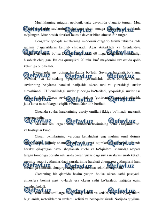  
 
Muzliklarning miqdori geologik tarix davomida o‘zgarib turgan. Muz 
bosish davrlarida suvlarning juda katta qismi muzga aylangan va qutblarda 
to‘plangan. Muz bosish davrlari muzsiz davrlar bilan almashinib turgan. 
Geografik qobiqda muzlarning miqdorini o‘zgarib turishi tabiatda juda 
muhim o‘zgarishlarni keltirib chiqaradi. Agar Antarktida va Grenlandiya 
muzlari eriydigan bo‘lsa Dunyo okeani sathi 60 m.ga ko‘tarilish mumkinligi 
hisoblab chiqilgan. Bu esa quruqlikni 20 mln. km2 maydonini suv ostida qolib 
ketishiga olib keladi. 
 
Okeanlarda suv doimo harakatda bo‘ladi. Suvning harakati bo‘ylama 
(vertikal) va ko‘ndalang (gorizontal) yo‘nalishda sodir bo‘ladi. Okean 
suvlarining bo‘ylama harakati natijasida okean tubi va yuzasidagi suvlar 
almashinadi. CHuqurlikdagi suvlar yuqoriga ko‘tariladi, yuqoridagi suvlar esa 
pastga tushadi. Okean suvlarining ko‘ndalang (gorizontal) harakati natijasida 
juda katta masofalarga issiqlik va moddalar olib boriladi. 
Okeanda suvlar harakatining asosiy omillari ikkiga bo‘linadi: mexanik 
va termoxalin. 
Mexanik omillarga shamol, atmosfera bosimining notekis taqsimlanishi 
va boshqalar kiradi. 
Okean okimlarining vujudga kelishidagi eng muhim omil doimiy 
shamollardir. Doimiy shamollar ta’sirida dreyf oqimlari hosil bo‘ladi. Bunda 
harakat qilayotgan havo ishqalanish kuchi va to‘lqinlarni shamolga ro‘para 
turgan tomoniga bosishi natijasida okean yuzasidagi suv zarralarini surib ketadi, 
suvning yuqori qatlamlaridagi zarralarining harakati chuqurroq qatlamlarni ham 
harakatga keltiradi, chuqurga tushgan sari harakat sekinlasha boradi. 
Okeanning bir qismida bosim yuqori bo‘lsa okean sathi pasayadi, 
atmosfera bosimi past joylarda esa okean sathi ko‘tariladi, natijada oqim 
vujudga keladi. 
 
Termoxalin omillarga issiqlikning kelishi va ketishi, atmosfera yog‘inlari, 
bug‘lanish, materiklardan suvlarni kelishi va boshqalar kiradi. Natijada quyilma, 
