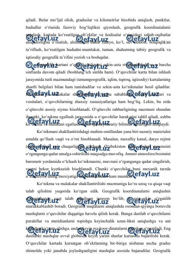  
 
qiladi. Bular mo‘ljal olish, graduslar va kilometrlar hisobida aniqlash, punktlar, 
hududlar o‘rtasida fazoviy bog‘liqlikni qiyoslash, geografik koordinatalarni 
aniqlash, kartada ko‘rsatilgan ob’ektlar va hodisalar o‘rtasidagi sabab-oqibatlar 
aloqadorligini o‘rnatish, alohida ob’ektlar (daryo, ko‘l, suv ombori, botqoqlik)ni 
ta’riflash, ko‘rsatilgan hududni-mamlakat, tuman, shaharning tabiiy geografik va 
iqtisodiy geografik ta’rifini yozish va boshqalar.  
Geografik kartani o‘qish ko‘nikmasi sekin-asta rivojlantiriladi va u barcha 
sinflarda davom qiladi (boshlang‘ich sinfda ham). O‘quvchilar karta bilan ishlash 
jarayonida turli mazmundagi (umumgeografik, iqlim, tuproq, iqtisodiy) kartalarning 
shartli belgilari bilan ham tanishadilar va sekin-asta ko‘nikmalar hosil qiladilar. 
Ko‘nikma va malakalar shakllanishi ko‘pgina sabablarga: o‘quv jihozlari va 
vositalari, o‘quvchilarning shaxsiy xususiyatlariga ham bog‘liq. Lekin, bu erda 
o‘qituvchi asosiy siymo hisoblanadi. O‘qituvchi rahbarligining mazmuni shundan 
iboratki, ko‘nikma egallash jarayonida u o‘quvchilar harakatini tahlil qiladi, ushbu 
ko‘nikma va malakani egallash uchun qandaynazariy bilimlar zarurligini aniqlaydi. 
Ko‘nikmani shakllantirishdagi muhim omillardan yana biri nazariy materialni 
amalda qo‘llash vaqti va o‘rni hisoblanadi. Masalan, maxalliy kanal, daryo rejimi 
(oqim tezligi, eni, chuqurligi)ni o‘lchash. O‘zbekiston ichki suvlari mavzusini 
o‘rgangunga qadar amalga oshirilishi maqsadga muvofiq. Ammo atmosfera bosimini 
barometr yordamida o‘lchash ko‘nikmasini, mavzuni o‘rgangunga qadar singdirish, 
vaqtni bekor kyetkazish hisoblanadi. Chunki o‘quvchilar buni mexanik tarzda 
o‘zlashtirib, uning moxiyatiga tushunmasliklari ham mumkin.  
Ko‘nikma va malakalar shakllantirilishi mazmuniga ko‘ra uzoq va qisqa vaqt 
talab qilishini yuqorida ko‘rgan edik. Geografik koordinatalarni aniqlashni 
o‘rganishuzoq vaqt talab qiladigan jarayon bo‘lib, u asta-sekin o‘rgatilib 
murakkablashib boradi. Geografik nuqtalarni aniqlashda osondan-qiyinga boruvchi 
mashqlarni o‘quvchilar diqqatiga havola qilish kerak. Bunga dastlab o‘quvchilarni 
paralellar va meridianlarni topishga keyinchalik uzun-likni aniqlashga va uni 
kartadan ko‘rsata olishga, undan keyin esa koor-dinatalarni topishga o‘rgatiladi. Eng 
dastlabki mashqlar avval globusda keyin yarim sharlar kartasida bajarilishi kerak. 
O‘quvchilar kartada kursatgan ob’ektlarning bir-biriga nisbatan necha gradus 
shimolda yoki janubda joylashganligini mashqlar asosida bajaradilar. Geografik 
