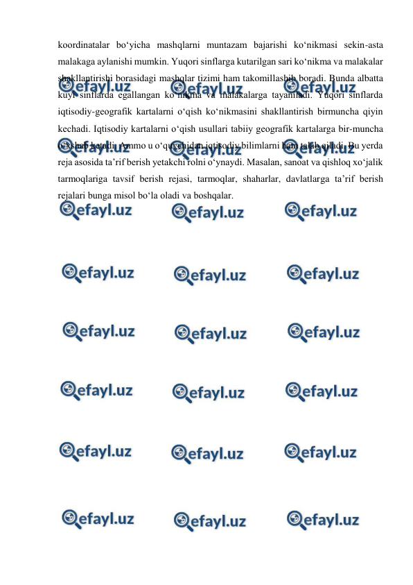  
 
koordinatalar bo‘yicha mashqlarni muntazam bajarishi ko‘nikmasi sekin-asta 
malakaga aylanishi mumkin. Yuqori sinflarga kutarilgan sari ko‘nikma va malakalar 
shakllantirishi borasidagi mashqlar tizimi ham takomillashib boradi. Bunda albatta 
kuyi sinflarda egallangan ko‘nikma va malakalarga tayaniladi. Yuqori sinflarda 
iqtisodiy-geografik kartalarni o‘qish ko‘nikmasini shakllantirish birmuncha qiyin 
kechadi. Iqtisodiy kartalarni o‘qish usullari tabiiy geografik kartalarga bir-muncha 
o‘xshab ketadi. Ammo u o‘quvchidan iqtisodiy bilimlarni ham talab qiladi. Bu yerda 
reja asosida ta’rif berish yetakchi rolni o‘ynaydi. Masalan, sanoat va qishloq xo‘jalik 
tarmoqlariga tavsif berish rejasi, tarmoqlar, shaharlar, davlatlarga ta’rif berish 
rejalari bunga misol bo‘la oladi va boshqalar. 
 
