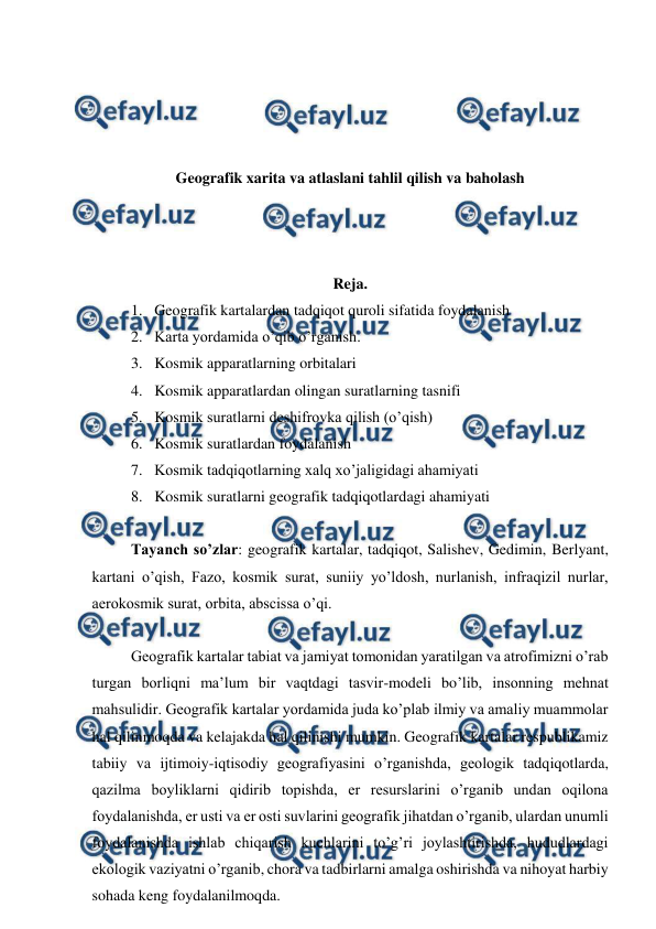  
 
 
 
 
 
Geografik xarita va atlaslani tahlil qilish va baholash 
 
 
 
Reja. 
1. Geografik kartalardan tadqiqot quroli sifatida foydalanish 
2. Karta yordamida o’qib o’rganish. 
3. Kosmik apparatlarning orbitalari 
4. Kosmik apparatlardan olingan suratlarning tasnifi 
5. Kosmik suratlarni deshifrovka qilish (o’qish) 
6. Kosmik suratlardan foydalanish 
7. Kosmik tadqiqotlarning xalq xo’jaligidagi ahamiyati 
8. Kosmik suratlarni geografik tadqiqotlardagi ahamiyati 
 
Tayanch so’zlar: geografik kartalar, tadqiqot, Salishev, Gedimin, Berlyant, 
kartani o’qish, Fazo, kosmik surat, suniiy yo’ldosh, nurlanish, infraqizil nurlar, 
aerokosmik surat, orbita, abscissa o’qi. 
 
Geografik kartalar tabiat va jamiyat tomonidan yaratilgan va atrofimizni o’rab 
turgan borliqni ma’lum bir vaqtdagi tasvir-modeli bo’lib, insonning mehnat 
mahsulidir. Geografik kartalar yordamida juda ko’plab ilmiy va amaliy muammolar 
hal qilinmoqda va kelajakda hal qilinishi mumkin. Geografik kartalar respublikamiz 
tabiiy va ijtimoiy-iqtisodiy geografiyasini o’rganishda, geologik tadqiqotlarda, 
qazilma boyliklarni qidirib topishda, er resurslarini o’rganib undan oqilona 
foydalanishda, er usti va er osti suvlarini geografik jihatdan o’rganib, ulardan unumli 
foydalanishda ishlab chiqarish kuchlarini to’g’ri joylashtirishda, hududlardagi  
ekologik vaziyatni o’rganib, chora va tadbirlarni amalga oshirishda va nihoyat harbiy 
sohada keng foydalanilmoqda. 
