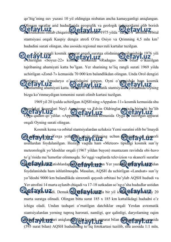 
 
qo’ltig’ining suv yuzasi 10 yil oldingiga nisbatan ancha kamayganligi aniqlangan. 
Olingan suratlar arid hududlarida geografik va geologik tadqiqotlarni olib borish 
metodikasini ishlab chiqarishga yordam beradi. 1975 yilda “salyut-4” kosmik orbital 
stantsiyasi orqali Kaspiy dengiz atrofi O’rta Osiyo va Qrimning 4,5 mln km2 
hududini surati olingan, shu asosida regional mavzuli kartalar tuzilgan. 
Ko’p zonali kosmik apparat orqali suratga olishning rivojlanishida 1976 yili 
o’chirilgan «Soyuz-22» kosmik kemasida «Raduga» nomi bilan o’tkazilgan 
tajribaning ahamiyati katta bo’lgan. Yer sharining to’liq rangli surati 1969 yilda 
uchirilgan «Zond-7» kemasida 70 000 km balandlikdan olingan. Unda Orol dengizi 
Sirdaryo va Amudaryo o’z ifodasini topgan. Oyni o’rganishda ham kosmik 
suratlarning ahamiyati katta. «Zond-6, 8» avtomatik stantsiyalari yordamida Oyning 
bizga ko’rinmaydigan tomonini surati olinib kartasi tuzilgan. 
1969 yil 20 iyulda uchirilgan AQSH ning «Appalon-11» kosmik kemasida shu 
mamlakat fuqarolari Neyl Armstrong va Edvin Oldringlar tarixda birinchi bo’lib 
Oyga qadam qo’ydilar. «Appalon-17» kosmik kemasida  Oyga qo’ndirilgan apparat 
orqali Oyning surati olingan. 
Kosmik kema va orbital stantsiyalardan uzluksiz Yerni suratini olib bo’lmaydi 
va ularni tezda Yerga yetkazish qiyin. SHuning uchun televizion va skanerli 
usullardan foydalanilgan. Hozirgi vaqtda ham «Meteor» tipidagi kosmik sun’iy 
meteorologik yo’ldoshlar orqali (1967 yildan buyon) muntazam ravishda obi-havo 
to’g’risida ma’lumotlar olinmoqda. So’nggi vaqtlarda televizion va skanerli suratlar 
meteorologik kuzatishlardagina foydalanilmasdan Yer yuzasini tabiiy resurslaridan 
foydalanishda ham ishlatilmoqda. Masalan, AQSH da uchirilgan «Landsat» sun’iy 
yo’ldoshi 9000 km balandlikda sinxronli quyosh orbitasi bo’ylab AQSH hududi va 
Yer atrofini 14 marta aylanib chiqadi va 17-18 sutkadan so’ng o’sha hududlar ustidan 
takror uchib o’tadi. Demak, yo’ldosh yordamida bir yil ichida ma’lum bir joy 20 
marta suratga olinadi. Olingan bitta surat 185 x 185 km kattalikdagi hududni o’z 
ichiga oladi. Undan tashqari o’rnatilgan datchiklar orqali Yerdan avtomatik 
stantsiyalardan yerning tuproq harorati, namligi, qor qalinligi, daryolarning oqim 
tezligi va haroratlari aniqlanadi. SHu kosmik apparat bilan olingan suratlar asosida 
(595 surat bilan) AQSH hududining to’liq fotokartasi tuzilib, shu asosida 1:1 mln, 
