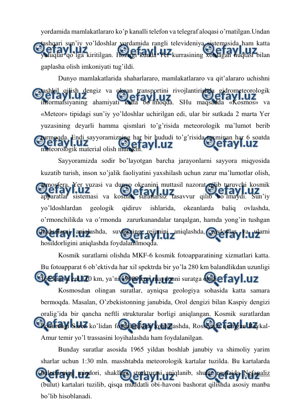  
 
yordamida mamlakatlararo ko’p kanalli telefon va telegraf aloqasi o’rnatilgan.Undan 
tashqari sun’iy yo’ldoshlar yordamida rangli televideniya sistemasida ham katta 
yutuqlar qo’lga kiritilgan. Hozirgi kunda Yer kurrasining xohlagan nuqtasi bilan 
gaplasha olish imkoniyati tug’ildi. 
Dunyo mamlakatlarida shaharlararo, mamlakatlararo va qit’alararo uchishni 
tashkil qilish dengiz va okean transportini rivojlantirishda gidrometeorologik 
informatsiyaning ahamiyati katta bo’lmoqda. SHu maqsadda «Kosmos» va 
«Meteor» tipidagi sun’iy yo’ldoshlar uchirilgan edi, ular bir sutkada 2 marta Yer 
yuzasining deyarli hamma qismlari to’g’risida meteorologik ma’lumot berib 
turmoqda. Endi sayyoramizning har bir hududi to’g’risida taxminan har 6 soatda 
meteorologik material olish mumkin. 
Sayyoramizda sodir bo’layotgan barcha jarayonlarni sayyora miqyosida 
kuzatib turish, inson xo’jalik faoliyatini yaxshilash uchun zarur ma’lumotlar olish, 
atmosfera, Yer yuzasi va dunyo okeanini muttasil nazorat qilib turuvchi kosmik 
apparatlar sistemasi va kosmik suratlarsiz tasavvur qilib bo’lmaydi. Sun’iy 
yo’ldoshlardan 
geologik 
qidiruv 
ishlarida, 
okeanlarda 
baliq 
ovlashda, 
o’rmonchilikda va o’rmonda  zarurkunandalar tarqalgan, hamda yong’in tushgan 
hududlarni aniqlashda, suvlarning rejimini aniqlashda, yaylovlar va ularni 
hosildorligini aniqlashda foydalanilmoqda. 
Kosmik suratlarni olishda MKF-6 kosmik fotoapparatining xizmatlari katta. 
Bu fotoapparat 6 ob’ektivda har xil spektrda bir yo’la 280 km balandlikdan uzunligi 
165 km va eni 110 km, ya’ni 19000 km2 maydonni suratga oladi. 
Kosmosdan olingan suratlar, ayniqsa geologiya sohasida katta samara 
bermoqda. Masalan, O’zbekistonning janubida, Orol dengizi bilan Kaspiy dengizi 
oralig’ida bir qancha neftli strukturalar borligi aniqlangan. Kosmik suratlardan 
Pomirdagi Sarez ko’lidan foydalanishni loyihalashda, Rossiyada qurilgan Baykal-
Amur temir yo’l trassasini loyihalashda ham foydalanilgan.  
Bunday suratlar asosida 1965 yildan boshlab janubiy va shimoliy yarim 
sharlar uchun 1:30 mln. masshtabda meteorologik kartalar tuzilda. Bu kartalarda 
bulutlarning miqdori, shakllari, strukturasi aniqlanib, shular negizida Nefanaliz  
(bulut) kartalari tuzilib, qisqa muddatli obi-havoni bashorat qilishda asosiy manba 
bo’lib hisoblanadi.  
