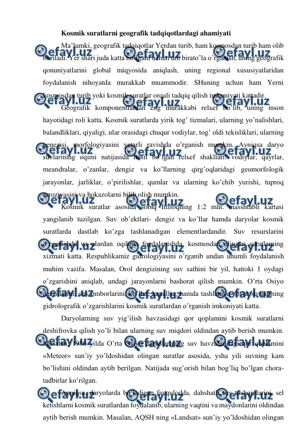  
 
Kosmik suratlarni geografik tadqiqotlardagi ahamiyati 
Ma’lumki, geografik tadqiqotlar Yerdan turib, ham kosmosdan turib ham olib 
boriladi. Yer shari juda katta bo’lgani uchun uni birato’la o’rganish, uning geografik 
qonuniyatlarini global miqyosida aniqlash, uning regional xususiyatlaridan 
foydalanish nihoyatda murakkab muammodir. SHuning uchun ham Yerni 
kosmosdan turib yoki kosmik suratlar orqali tadqiq qilish imkoniyati kattadir. 
Geografik komponentlardan eng murakkabi relьef bo’lib, uning inson 
hayotidagi roli katta. Kosmik suratlarda yirik tog’ tizmalari, ularning yo’nalishlari, 
balandliklari, qiyaligi, ular orasidagi chuqur vodiylar, tog’ oldi tekisliklari, ularning 
genezisi, morfologiyasini yetarli ravishda o’rganish mumkin. Ayniqsa daryo 
suvlarining oqimi natijasida hosil bo’lgan relьef shakllari: vodiylar, qayrlar, 
meandralar, o’zanlar, dengiz va ko’llarning qirg’oqlaridagi geomorfologik 
jarayonlar, jarliklar, o’pirilishlar, qumlar va ularning ko’chib yurishi, tuproq 
erroziyasini va hokazolarni bilib olish mumkin.  
Kosmik suratlar asosida sobiq Ittifoqning 1:2 mln. masshtabli kartasi 
yangilanib tuzilgan. Suv ob’ektlari- dengiz va ko’llar hamda daryolar kosmik 
suratlarda dastlab ko’zga tashlanadigan elementlardandir. Suv resurslarini 
o’rganishda va ulardan oqilona foydalanishda, kosmosdan olingan suratlarning 
xizmati katta. Respublikamiz gidrologiyasini o’rganib undan unumli foydalanish 
muhim vazifa. Masalan, Orol dengizining suv sathini bir yil, hattoki 1 oydagi 
o’zgarishini aniqlab, undagi jarayonlarni bashorat qilish mumkin. O’rta Osiyo 
daryolarini, suv omborlarini, ko’llar, kanallar, hamda tashlandiq zovur suvlarining 
gidrolografik o’zgarishlarini kosmik suratlardan o’rganish imkoniyati katta. 
Daryolarning suv yig’ilish havzasidagi qor qoplamini kosmik suratlarni 
deshifrovka qilish yo’li bilan ularning suv miqdori oldindan aytib berish mumkin. 
Masalan, 1986 yilda O’rta Osiyo daryolarining suv havzalaridagi qor qoplamini 
«Meteor» sun’iy yo’ldoshidan olingan suratlar asosida, ysha yili suvning kam 
bo’lishini oldindan aytib berilgan. Natijada sug’orish bilan bog’liq bo’lgan chora-
tadbirlar ko’rilgan. 
Ayniqsa, daryolarda bo’ladigan favqulodda, dahshatli suv toshqinlarini, sel 
ketishlarni kosmik suratlardan foydalanib, ularning vaqtini va maydonlarini oldindan 
aytib berish mumkin. Masalan, AQSH ning «Landsat» sun’iy yo’ldoshidan olingan 
