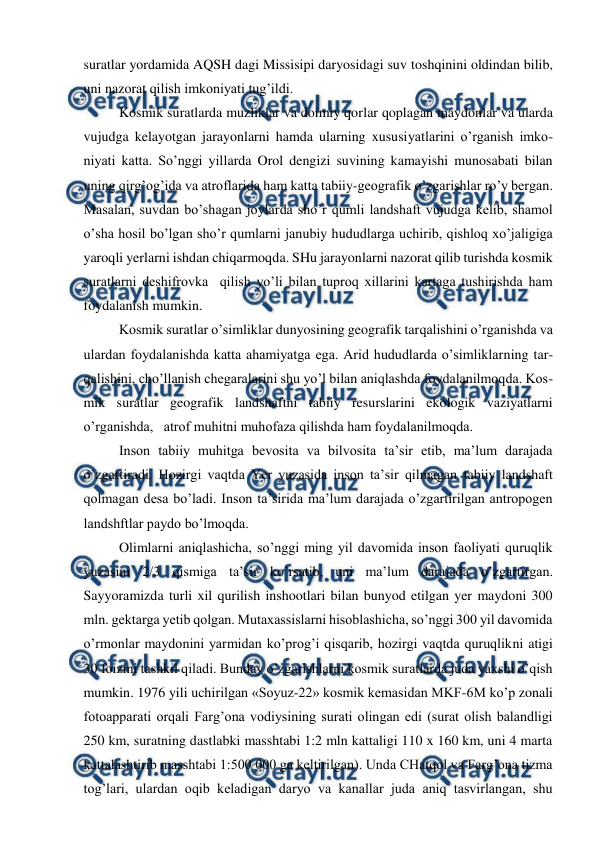  
 
suratlar yordamida AQSH dagi Missisipi daryosidagi suv toshqinini oldindan bilib, 
uni nazorat qilish imkoniyati tug’ildi.  
Kosmik suratlarda muzliklar va doimiy qorlar qoplagan maydonlar va ularda 
vujudga kelayotgan jarayonlarni hamda ularning xususiyatlarini o’rganish imko-
niyati katta. So’nggi yillarda Orol dengizi suvining kamayishi munosabati bilan 
uning qirg’og’ida va atroflarida ham katta tabiiy-geografik o’zgarishlar ro’y bergan. 
Masalan, suvdan bo’shagan joylarda sho’r qumli landshaft vujudga kelib, shamol 
o’sha hosil bo’lgan sho’r qumlarni janubiy hududlarga uchirib, qishloq xo’jaligiga 
yaroqli yerlarni ishdan chiqarmoqda. SHu jarayonlarni nazorat qilib turishda kosmik 
suratlarni deshifrovka  qilish yo’li bilan tuproq xillarini kartaga tushirishda ham 
foydalanish mumkin. 
Kosmik suratlar o’simliklar dunyosining geografik tarqalishini o’rganishda va 
ulardan foydalanishda katta ahamiyatga ega. Arid hududlarda o’simliklarning tar-
qalishini, cho’llanish chegaralarini shu yo’l bilan aniqlashda foydalanilmoqda. Kos-
mik suratlar geografik landshaftni tabiiy resurslarini ekologik vaziyatlarni 
o’rganishda,   atrof muhitni muhofaza qilishda ham foydalanilmoqda. 
Inson tabiiy muhitga bevosita va bilvosita ta’sir etib, ma’lum darajada 
o’zgartiradi. Hozirgi vaqtda Yer yuzasida inson ta’sir qilmagan tabiiy landshaft 
qolmagan desa bo’ladi. Inson ta’sirida ma’lum darajada o’zgartirilgan antropogen 
landshftlar paydo bo’lmoqda. 
Olimlarni aniqlashicha, so’nggi ming yil davomida inson faoliyati quruqlik 
yuzasini 2/3 qismiga ta’sir ko’rsatib, uni ma’lum darajada o’zgartirgan. 
Sayyoramizda turli xil qurilish inshootlari bilan bunyod etilgan yer maydoni 300 
mln. gektarga yetib qolgan. Mutaxassislarni hisoblashicha, so’nggi 300 yil davomida 
o’rmonlar maydonini yarmidan ko’prog’i qisqarib, hozirgi vaqtda quruqlikni atigi 
30 foizini tashkil qiladi. Bunday o’zgarishlarni kosmik suratlarda juda yaxshi o’qish 
mumkin. 1976 yili uchirilgan «Soyuz-22» kosmik kemasidan MKF-6M ko’p zonali 
fotoapparati orqali Farg’ona vodiysining surati olingan edi (surat olish balandligi 
250 km, suratning dastlabki masshtabi 1:2 mln kattaligi 110 x 160 km, uni 4 marta 
kattalashtirib masshtabi 1:500 000 ga keltirilgan). Unda CHatqol va Farg’ona tizma 
tog’lari, ulardan oqib keladigan daryo va kanallar juda aniq tasvirlangan, shu 
