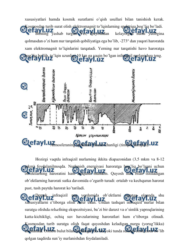  
 
xususiyatlari hamda kosmik suratlarni o’qish usullari bilan tanishish kerak. 
Kosmosdan turib surat olish elektromagnit to’lqinlarning spektriga bog’liq bo’ladi. 
Bizning yashab turgan Yer, Quyoshdan  kelayotgan nurni yutibgina 
qolmasdan o’zi ham nur tarqatish qobiliyatiga ega bo’lib, -273 dan yuqori haroratda  
xam elektromagnit to’lqinlarini tarqatadi. Yerning nur tarqatishi havo haroratga 
bog’liq bo’lib, to’lqin uzunligi 10 km ga yaqin bo’lgan infraqizil nurlanishga teng. 
 
 
Atmosferaning spektral o’tkazuvchanligi (tiniqlik darajasi). 
 
Hozirgi vaqtda infraqizil nurlarning ikkita diapazonidan (3,5 mkm va 8-12 
mkm) foydalanilmoqda. Nurlanish energiyasi haroratga bog’liq bo’lgani uchun 
ob’ektlarning haroratini ham aniqlash mumkin. Quyosh nuri bilan isitiladigan 
ob’ektlarning harorati sutka davomida o’zgarib turadi: ertalab va kechqurun harorat 
past, tush paytda harorat ko’tariladi. 
Demak, infraqizil nur yordamida ob’ektlarni suratga olganda shu 
xususiyatlarni e’tiborga olish zarur ekan. Undan tashqari infraqizil nurlar bilan 
suratga olishda relьefning ekspozitsiyasi, ba’zi bir daraxt va o’simlik yaproqlarining 
katta-kichikligi, ochiq suv havzalarining haroratlari ham e’tiborga olinadi. 
Kosmosdan turib suratga olish faqat quyoshdan keladigan nurga (yorug’likka) 
asoslanadi. Osmon bulut bilan qoplangan bo’lsa yoki tunda suratga olish zarur bo’lib 
qolgan taqdirda sun’iy nurlanishdan foydalaniladi. 
