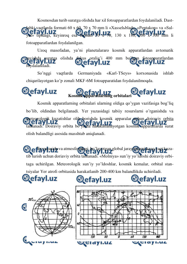  
 
Kosmosdan turib suratga olishda har xil fotoapparatlardan foydalaniladi. Dast-
labki vaqtlarda formati 60 x 60, 70 x 70 mm li «Xasselьblad», «Pentakon» va «Sal-
yut» tipidagi, keyinroq esa formati 70 x 70, 130 x 180, 300 x 300 mm li 
fotoapparatlardan foydalanilgan.  
Uzoq masofadan, ya’ni planetalararo kosmik apparatlardan avtomatik 
ravishda suratga olishda fokus oralig’i 400 mm bo’lgan fotoapparatlardan 
foydalaniladi. 
So’nggi 
vaqtlarda 
Germaniyada 
«Karl-TSeys» 
korxonasida 
ishlab 
chiqarilayotgan ko’p zonali MKF-6M fotoapparatidan foydalanilmoqda. 
 
Kosmik apparatlarning orbitalari 
Kosmik apparatlarning orbitalari ularning oldiga qo’ygan vazifasiga bog’liq 
bo’lib, oldindan belgilanadi. Yer yuzasidagi tabiiy resurslarni o’rganishda va 
meteorologik kuzatishlar olib borishda kosmik apparalar uchun doiraviy orbita 
tanlanadi. Doiraviy orbita bo’yicha harakatlanayotgan kosmik apparatlarda surat 
olish balandligi asosida masshtab aniqlanadi. 
 
Er yuzasida va atmosferadagi  bo’layotgan global jarayonlarni uzoq vaqt kuza-
tib turish uchun doriaviy orbita tanlanadi. «Molniya» sun’iy yo’ldoshi doiraviy orbi-
taga uchirilgan. Meteorologik sun’iy yo’ldoshlar, kosmik kemalar, orbital stan-
tsiyalar Yer atrofi orbitasida harakatlanib 200-400 km balandlikda uchiriladi. 
 
 
 
