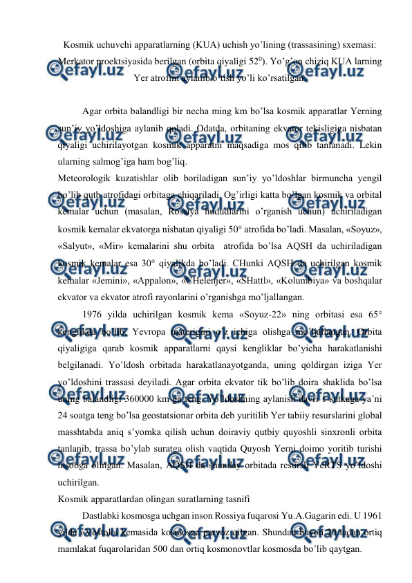  
 
Kosmik uchuvchi apparatlarning (KUA) uchish yo’lining (trassasining) sxemasi: 
Merkator proektsiyasida berilgan (orbita qiyaligi 520). Yo’g’on chiziq KUA larning 
Yer atrofini aylanib o’tish yo’li ko’rsatilgan. 
 
Agar orbita balandligi bir necha ming km bo’lsa kosmik apparatlar Yerning 
sun’iy yo’ldoshiga aylanib qoladi. Odatda, orbitaning ekvator tekisligiga nisbatan 
qiyaligi uchirilayotgan kosmik apparatni maqsadiga mos qilib tanlanadi. Lekin 
ularning salmog’iga ham bog’liq. 
Meteorologik kuzatishlar olib boriladigan sun’iy yo’ldoshlar birmuncha yengil 
bo’lib qutb atrofidagi orbitaga chiqariladi. Og’irligi katta bo’lgan kosmik va orbital 
kemalar uchun (masalan, Rossiya hududlarini o’rganish uchun) uchiriladigan 
kosmik kemalar ekvatorga nisbatan qiyaligi 50 atrofida bo’ladi. Masalan, «Soyuz», 
«Salyut», «Mir» kemalarini shu orbita  atrofida bo’lsa AQSH da uchiriladigan 
kosmik kemalar esa 30 qiyalikda bo’ladi. CHunki AQSH da uchirilgan kosmik 
kemalar «Jemini», «Appalon», «CHelenjer», «SHattl», «Kolumbiya» va boshqalar 
ekvator va ekvator atrofi rayonlarini o’rganishga mo’ljallangan. 
1976 yilda uchirilgan kosmik kema «Soyuz-22» ning orbitasi esa 65 
kenglikda bo’lib, Yevropa materigini o’z ichiga olishga mo’ljallangan. Orbita 
qiyaligiga qarab kosmik apparatlarni qaysi kengliklar bo’yicha harakatlanishi 
belgilanadi. Yo’ldosh orbitada harakatlanayotganda, uning qoldirgan iziga Yer 
yo’ldoshini trassasi deyiladi. Agar orbita ekvator tik bo’lib doira shaklida bo’lsa 
uning balandligi 360000 km ga teng. Yo’ldoshning aylanish davri 1 sutkaga ya’ni 
24 soatga teng bo’lsa geostatsionar orbita deb yuritilib Yer tabiiy resurslarini global 
masshtabda aniq s’yomka qilish uchun doiraviy qutbiy quyoshli sinxronli orbita 
tanlanib, trassa bo’ylab suratga olish vaqtida Quyosh Yerni doimo yoritib turishi 
hisobga olingan. Masalan, AQSH da shunday orbitada resursli YeRTS yo’ldoshi 
uchirilgan. 
Kosmik apparatlardan olingan suratlarning tasnifi 
Dastlabki kosmosga uchgan inson Rossiya fuqarosi Yu.A.Gagarin edi. U 1961 
yilda «Vostok» kemasida kosmosga parvoz qilgan. Shundan buyon 20 tadan ortiq 
mamlakat fuqarolaridan 500 dan ortiq kosmonovtlar kosmosda bo’lib qaytgan. 
