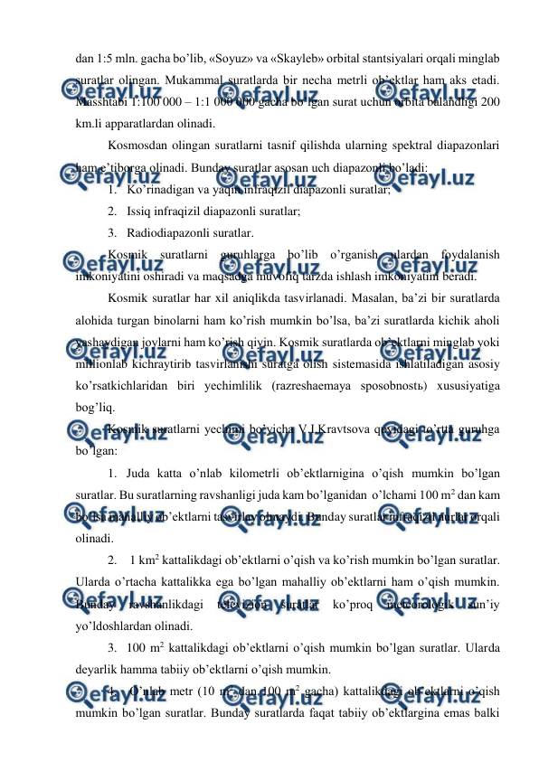  
 
dan 1:5 mln. gacha bo’lib, «Soyuz» va «Skayleb» orbital stantsiyalari orqali minglab 
suratlar olingan. Mukammal suratlarda bir necha metrli ob’ektlar ham aks etadi. 
Masshtabi 1:100 000 – 1:1 000 000 gacha bo’lgan surat uchun orbita balandligi 200 
km.li apparatlardan olinadi. 
Kosmosdan olingan suratlarni tasnif qilishda ularning spektral diapazonlari 
ham e’tiborga olinadi. Bunday suratlar asosan uch diapazonli bo’ladi: 
1. Ko’rinadigan va yaqin infraqizil diapazonli suratlar; 
2. Issiq infraqizil diapazonli suratlar; 
3. Radiodiapazonli suratlar. 
Kosmik suratlarni guruhlarga bo’lib o’rganish ulardan foydalanish 
imkoniyatini oshiradi va maqsadga muvofiq tarzda ishlash imkoniyatini beradi. 
Kosmik suratlar har xil aniqlikda tasvirlanadi. Masalan, ba’zi bir suratlarda 
alohida turgan binolarni ham ko’rish mumkin bo’lsa, ba’zi suratlarda kichik aholi 
yashaydigan joylarni ham ko’rish qiyin. Kosmik suratlarda ob’ektlarni minglab yoki 
millionlab kichraytirib tasvirlanishi suratga olish sistemasida ishlatiladigan asosiy 
ko’rsatkichlaridan biri yechimlilik (razreshaemaya sposobnostь) xususiyatiga 
bog’liq. 
Kosmik suratlarni yechimi bo’yicha V.I.Kravtsova quyidagi to’rtta guruhga 
bo’lgan: 
1. Juda katta o’nlab kilometrli ob’ektlarnigina o’qish mumkin bo’lgan 
suratlar. Bu suratlarning ravshanligi juda kam bo’lganidan  o’lchami 100 m2 dan kam 
bo’lsa mahalliy ob’ektlarni tasvirlay olmaydi. Bunday suratlar infraqizil nurlar orqali 
olinadi. 
2.  1 km2 kattalikdagi ob’ektlarni o’qish va ko’rish mumkin bo’lgan suratlar. 
Ularda o’rtacha kattalikka ega bo’lgan mahalliy ob’ektlarni ham o’qish mumkin. 
Bunday 
ravshanlikdagi 
televizion 
suratlar 
ko’proq 
meteorologik 
sun’iy 
yo’ldoshlardan olinadi. 
3. 100 m2 kattalikdagi ob’ektlarni o’qish mumkin bo’lgan suratlar. Ularda 
deyarlik hamma tabiiy ob’ektlarni o’qish mumkin. 
4.  O’nlab metr (10 m2 dan 100 m2 gacha) kattalikdagi ob’ektlarni o’qish 
mumkin bo’lgan suratlar. Bunday suratlarda faqat tabiiy ob’ektlargina emas balki 
